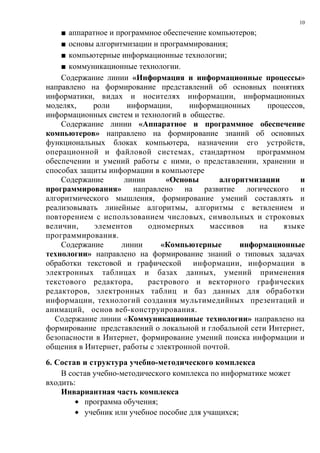 10

    ■ аппаратное и программное обеспечение компьютеров;
    ■ основы алгоритмизации и программирования;
    ■ компьютерные информационные технологии;
    ■ коммуникационные технологии.
    Содержание линии «Информация и информационные процессы»
направлено на формирование представлений об основных понятиях
информатики, видах и носителях информации, информационных
моделях,    роли      информации,     информационных      процессов,
информационных систем и технологий в обществе.
    Содержание линии «Аппаратное и программное обеспечение
компьютеров» направлено на формирование знаний об основных
функциональных блоках компьютера, назначении его устройств,
операционной и файловой системах, стандартном программном
обеспечении и умений работы с ними, о представлении, хранении и
способах защиты информации в компьютере
    Содержание       линии      «Основы       алгоритмизации      и
программирования» направлено на развитие логического и
алгоритмического мышления, формирование умений составлять и
реализовывать линейные алгоритмы, алгоритмы с ветвлением и
повторением с использованием числовых, символьных и строковых
величин,     элементов     одномерных      массивов     на    языке
программирования.
    Содержание      линии     «Компьютерные        информационные
технологии» направлено на формирование знаний о типовых задачах
обработки текстовой и графической информации, информации в
электронных таблицах и базах данных, умений применения
текстового редактора,      растрового и векторного графических
редакторов, электронных таблиц и баз данных для обработки
информации, технологий создания мультимедийных презентаций и
анимаций, основ веб-конструирования.
  Содержание линии «Коммуникационные технологии» направлено на
формирование представлений о локальной и глобальной сети Интернет,
безопасности в Интернет, формирование умений поиска информации и
общения в Интернет, работы с электронной почтой.
6. Состав и структура учебно-методического комплекса
    В состав учебно-методического комплекса по информатике может
входить:
    Инвариантная часть комплекса
        • программа обучения;
        • учебник или учебное пособие для учащихся;
 