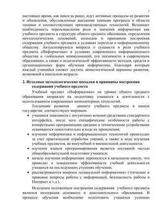 2
настоящее время, как никогда ранее, идут активные процессы ее развития
и обновления, обусловленные высокими темпами прогресса в области
техники и соответствующих производственных технологий. Возникает
необходимость переосмысления роли и значения информатики как
учебного предмета в структуре общего среднего обазования, определения
методологических оснований, подходов и принципов построения
содержания учебного предмета в условиях перехода к информационному
обществу. Актуализируются вопросы о сущности и роли учебного
предмета «Информатика» в условиях современного информационного
общества и глобальных коммуникаций, его значимости в современном
образовании, а также о педагогической эффективности методов, средств и
организационных форм обучения информатике, благодаря которым
каждый учащийся сможет достичь акмеологической вершины развития,
возможной в школьном возрасте.
2. Исходные методологические посылки и принципы построения
     содержания учебного предмета
     Учебный предмет «Информатика» на уровне общего среднего
образования направлен на подготовку учащихся к деятельности с
использованием современных компьютерных технологий.
     Тенденции развития      данного учебного предмета в нашем
государстве соответствуют мировым:
   • учащиеся знакомятся с интуитивно ясными средствами стандартного
     интерфейса, после чего специфические особенности работы с
     конкретными программными средами и техническими устройствами
     осваиваются самостоятельно в ходе их применения;
   • изучение информатики и информационных технологий происходит
     за счет практической отработки умений, а также в ходе изучения
     учебных предметов, во внеучебной и внешкольной деятельности;
   • изучение языков программирования является составной частью
     общеобразовательной подготовки учащихся;
   • начало изучения информатики переносится в начальную школу, что
     приводит к повышению эффективности учебной деятельности
     учащихся на последующих ступенях обучения;
   • рассматриваются вопросы «социальной информатики» (этические и
     правовые вопросы работы с информацией, безопасность работы в
     Интернет и т.д.).
     Исходным положением построения содержания учебного предмета
является интеграция основного и дополнительного образования. В
процессе обучения необходимо подготовить учащихся успешно
 