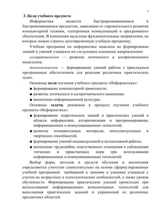 4

 3. Цели учебного предмета
     Информатика         является       быстроразвивающимся        и
быстроменяющимся предметом, зависящим от стремительного развития
компьютерной техники, электронных коммуникаций и программного
обеспечения. В концепции выделены фундаментальные направления, на
которых можно строить долговременную учебную программу.
     Учебная программа по информатике нацелена на формирование
знаний и умений учащихся по следующим основным направлениям:
     алгоритмическое — развитие логического и алгоритмического
мышления;
     технологическое — формирование умений работы с прикладным
программным обеспечением для решения различных практических
задач.
     Основные цели изучения учебного предмета «Информатика»:
     ■ формирование компьютерной грамотности;
     ■ развитие логического и алгоритмического мышления;
     ■ воспитание информационной культуры.
     Основные задачи, решаемые в процессе изучения учебного
предмета «Информатика»:
     ■ формирование теоретических знаний и практических умений в
       области информатики, алгоритмизации и программирования,
       информационных и коммуникационных технологий;
     ■ развитие познавательных интересов, интеллектуальных и
       творческих способностей;
     ■ формирование умений индивидуальной и коллективной работы;
     ■ воспитание трудолюбия, ответственного отношения к соблюдению
       этических    и    нравственных    норм    при   использовании
       информационных и коммуникационных технологий.
     Выбор форм, методов и средств обучения и воспитания
определяются учителем самостоятельно на основе сформулированных
учебной программой требований к знаниям и умениям учащихся с
учетом их возрастных и психологических особенностей, а также уровня
обученности. Формирование практических умений происходит при
использовании информационных компьютерных технологий для
выполнения практических заданий и упражнений из различных
предметных областей.
 