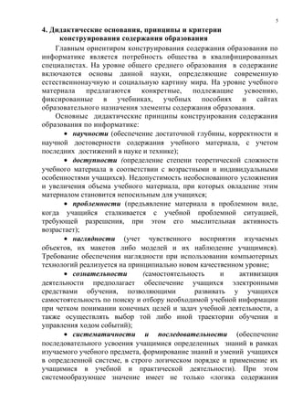5

4. Дидактические основания, принципы и критерии
     конструирования содержания образования
    Главным ориентиром конструирования содержания образования по
информатике является потребность общества в квалифицированных
специалистах. На уровне общего среднего образования в содержание
включаются основы данной науки, определяющие современную
естественнонаучную и социальную картину мира. На уровне учебного
материала    предлагаются конкретные,       подлежащие     усвоению,
фиксированные в учебниках, учебных пособиях и сайтах
образовательного назначения элементы содержания образования.
    Основные дидактические принципы конструирования содержания
образования по информатике:
       • научности (обеспечение достаточной глубины, корректности и
научной достоверности содержания учебного материала, с учетом
последних достижений в науке и технике);
       • доступности (определение степени теоретической сложности
учебного материала в соответствии с возрастными и индивидуальными
особенностями учащихся). Недопустимость необоснованного усложнения
и увеличения объема учебного материала, при которых овладение этим
материалом становится непосильным для учащихся;
       • проблемности (предъявление материала в проблемном виде,
когда учащийся сталкивается с учебной проблемной ситуацией,
требующей разрешения, при этом его мыслительная активность
возрастает);
       • наглядности (учет чувственного восприятия изучаемых
объектов, их макетов либо моделей и их наблюдение учащимися).
Требование обеспечения наглядности при использовании компьютерных
технологий реализуется на принципиально новом качественном уровне;
       • сознательности       (самостоятельность    и    активизация
деятельности предполагает обеспечение учащихся электронными
средствами обучения, позволяющими            развивать у учащихся
самостоятельность по поиску и отбору необходимой учебной информации
при четком понимании конечных целей и задач учебной деятельности, а
также осуществлять выбор той либо иной траектории обучения и
управления ходом событий);
       • систематичности и последовательности (обеспечение
последовательного усвоения учащимися определенных знаний в рамках
изучаемого учебного предмета, формирование знаний и умений учащихся
в определенной системе, в строго логическом порядке и применение их
учащимися в учебной и практической деятельности). При этом
системообразующее значение имеет не только «логика содержания
 