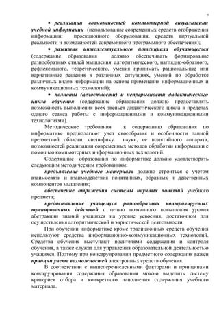 7

      • реализации возможностей компьютерной визуализации
учебной информации (использование современных средств отображения
информации:      проекционного оборудования, средств виртуальной
реальности и возможностей современного программного обеспечения);
      • развития интеллектуального потенциала обучающегося
(содержание образования         должно обеспечивать формирование
разнообразных стилей мышления: алгоритмического, наглядно-образного,
рефлексивного, теоретического, умения принимать рациональные или
вариативные решения в различных ситуациях, умений по обработке
различных видов информации на основе применения информационных и
коммуникационных технологий);
      • полноты (целостности) и непрерывности дидактического
цикла обучения (содержание образования должно предоставлять
возможность выполнения всех звеньев дидактического цикла в пределах
одного сеанса работы с информационными и коммуникационными
технологиями).
     Методические требования        к содержанию образования по
информатике предполагают учет своеобразия и особенности данной
предметной области, специфику       науки, ее понятийного аппарата,
возможностей реализации современных методов обработки информации с
помощью компьютерных информационных технологий.
     Содержание образования по информатике должно удовлетворять
следующим методическим требованиям:
     предъявление учебного материала должно строиться с учетом
взаимосвязи и взаимодействия понятийных, образных и действенных
компонентов мышления;
     обеспечение отражения системы научных понятий учебного
предмета;
     предоставление учащемуся разнообразных контролируемых
тренировочных действий с целью поэтапного повышения уровня
абстракции знаний учащихся на уровне усвоения, достаточном для
осуществления алгоритмической и эвристической деятельности.
     При обучении информатике кроме традиционных средств обучения
используют средства информационно-коммуникационных технологий.
Средства обучения выступают носителями содержания и контроля
обучения, а также служат для управления образовательной деятельностью
учащихся. Поэтому при конструировании предметного содержания важен
принцип учета возможностей электронных средств обучения.
     В соответствии с вышеперечисленными факторами и принципами
конструирования содержания образования можно выделить систему
критериев отбора и конкретного наполнения содержания учебного
материала.
 
