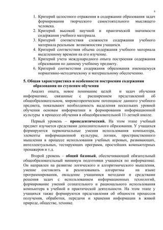 8

     1. Критерий целостного отражения в содержании образования задач
        формирования     творческого   самостоятельного  мыслящего
        человека.
     2. Критерий высокой научной и практической значимости
        содержания учебного материала.
     3. Критерий соответствия сложности содержания учебного
        материала реальным возможностям учащихся.
     4. Критерий соответствия объема содержания учебного материала
        выделенному времени на его изучение.
     5. Критерий учета международного опыта построения содержания
        образования по данному учебному предмету.
     6. Критерий соответствия содержания образования имеющемуся
        нормативно-методическому и материальному обеспечению.
5. Общая характеристика и особенности построения содержания
     образования по ступеням обучения
    Анализ опыта, новое понимание целей          и задач обучения
информатике,    связанные    с   расширением     представлений    об
общеобразовательном, мировоззренческом потенциале данного учебного
предмета, показывают необходимость выделения нескольких уровней
обучения основам информатики и формирования информационной
культуры в процессе обучения в общеобразовательной 11-летней школе.
    Первый уровень – пропедевтический. На этом этапе учебный
предмет изучается средствами дополнительного образования. У учащихся
формируются первоначальные умения использования компьютера,
элементы информационной культуры, логики, пространственного
мышления в процессе использования учебных игровых, развивающих,
интеллектуальных, тестирующих программ, простейших компьютерных
тренажеров и т.д.
    Второй уровень – общий базовый, обеспечивающий обязательный
общеобразовательный минимум подготовки учащихся по информатике.
Он направлен на развитие логического и алгоритмического мышления,
умение составлять и реализовывать алгоритмы             на языке
программирования, овладение учащимися методами и средствами
решения задач с использованием информационных технологий,
формирование умений сознательного и рационального использования
компьютера в учебной и практической деятельности. На этом этапе у
учащихся также формируются представления об общности процессов
получения, обработки, передачи и хранения информации в живой
природе, обществе, технике.
 