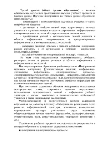 9

      Третий уровень (общее среднее образование) – является
обязательным логическим продолжением изучения учебного предмета на
базовом уровне. Изучение информатики на третьем уровне обусловлено
необходимостью:
      - практической и психологической подготовки учащихся с учетом
потребностей общества;
      - реализации в наиболее полной мере возрастающего интереса
учащихся к изучению методов и средств современных информационно-
коммуникационных технологий для решения практических задач;
      - приобретения умений и систематизации знаний учащихся в
области     информатики,     алгоритмизации    и    программирования,
информационных и коммуникационных технологий;
      - раскрытия основных приемов и методов обработки информации
разной структуры и ее организации с помощью               современных
компьютерных систем;
      - дальнейшего развития информационной культуры учащихся.
      На этом этапе предполагается систематизировать, обобщить,
расширить знания и умения учащихся в области информатики и
информационных технологий.
     В основу содержания образования учебного предмета «Информатика»
положены следующие фундаментальные понятия: «информация»,
«количество       информации»,       «информационные        процессы»,
«информационные технологии», «компьютер», «алгоритм», «исполнитель
алгоритма», «информационная модель» и др. Компьютер рассматривается
как объект изучения и средство (инструмент) обработки информации при
выполнении практических заданий.
     При построении содержания обучения информатике используются
межпредметные       связи,    сохраняется    принцип    параллельного
использования содержательных заданий и информации учебного
характера, с учетом      возрастных и психологических особенностей
учащихся, а также национальных особенностей.
     Мировоззренческий и воспитательный аспекты содержания
образования по учебному предмету «Информатика» реализуются через
развитие информационной культуры, воспитание самосознания,
формирование       культуры      умственного     труда,    воспитание
общечеловеческих качеств личности (трудолюбия, целеустремленности,
ответственности, воли, самостоятельности, творческой активности и
др.).
     Содержание учебного предмета последовательно раскрывается в
процессе обучения по следующим содержательным линиям:
     ■ информация и информационные процессы;
 