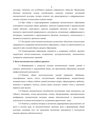 культуры, значимым для устойчивого развития современного общества. Организация
обучения математике должна способствовать освоению учащимся достижений
математической культуры, которое позволит ему ориентироваться в информационных
потоках, находить и использовать нужные знания.
2.6. При отборе и структурировании содержания математического образования
учитываются следующие общие принципы: единство содержательной и процессуальной
сторон обучения, структурного единства содержания обучения на разных этапах,
научности, практической направленности, доступности, оптимизации, дифференциации и
интеграции, гуманизации и преемственности обучения, наглядности, сознательности и
активности учащегося, прочности знаний.
2.7. На каждом этапе изучения математики должна быть обеспечена относительная
завершённость содержания математического образования, а также его преемственность на
каждой из трёх ступеней общего среднего образования.
2.8. Гуманитаризация образования отражается в содержании учебного предмета
посредством эколого-социальных, исторических, культурологических, экономических
материалов, национальных традиций.
3. Цели математики как учебного предмета
3.1. Формирование у учащегося системы математических знаний, умений и
навыков, необходимых в повседневной жизни, для продолжения образования, будущей
профессиональной деятельности.
3.2. Развитие общих интеллектуальных умений (сравнение, обобщение,
классификация, анализ, синтез, систематизация, абстрагирование, конкретизация),
познавательных и общих учебных умений (поставить вопрос, сформулировать проблему,
высказать и проверить гипотезу, сделать вывод, выделить главное, точно и лаконично
выразить свои мысли).
3.3. Развитие математических способностей, включающих такие компоненты, как
гибкость мышления, логика рассуждения, степень абстрагирования, пространственное
воображение, математическая интуиция, навыки обосновательной и доказательной
деятельности и умение использовать их для решения практических задач.
3.4. Развитие у учащихся интереса к математике, формирование представления о её
месте в системе наук, её методологическом значении, роли в формировании общей
культуры, осознания того, что средствами математики описываются и исследуются
явления, процессы действительности.
3
 