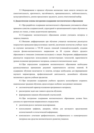 3.5. Формирование в процессе обучения математике таких качеств личности как
самостоятельность, критичность, настойчивость, принципиальность, любознательность,
целеустремлённость, умение преодолевать трудности, делать ответственный выбор.
4. Дидактические основы построения содержания математического образования
4.1. При разработке содержания математического образования учитываются общие
принципы единства содержательной, структурной и организационной сторон обучения на
разных его этапах, а также дидактические принципы.
4.2. Содержание математического образования должно учитывать интересы и
запросы учащихся.
4.3. Внешняя дифференциация при обучении учащихся математике реализуется
посредством проведения факультативных занятий, увеличения количества учебных часов
на изучение математики в VII–IX классах гимназий (гимназий-колледжей), создания
классов физико-математического направления на III ступени общего среднего
образования в гимназиях (гимназиях-колледжах) и лицеях. Внутренняя дифференциация
реализуется посредством использования соответствующих технологий, вариативности
уровня изложения программного материала, сложности математических задач.
4.4. При определении содержания математического образования необходимо
руководствоваться принципами разумной ограниченности системы понятий. В
содержание обучения включаются те понятия, которые необходимы для формирования
научного мировоззрения, профессиональной деятельности, дальнейшего обучения
математике и другим учебным предметам.
4.5. При построении содержания учебного предмета целесообразно сохранить
национальные традиции обучения, среди которых особенно заслуживают внимания:
• систематический характер изложения программного материала;
• рассмотрение задач как главного средства обучения;
• формирование навыков обоснований и вычислений.
4.6. При построении содержания математического образования должна быть
усилена его практическая направленность посредством:
• увеличения роли и значения моделирования;
• использования графиков, диаграмм, таблиц для наглядного представления
количественной и статистической информации;
• комплексного сочетания арифметического, алгебраического и геометрического
материала как средства математического развития учащихся.
4
 