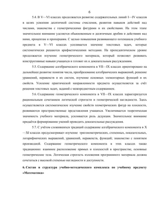 5.4. В V—VI классах продолжается развитие содержательных линий I—IV классов
в целях усвоения десятичной системы счисления, развития навыков действий над
числами, знакомства с геометрическими фигурами и их свойствами. На этом этапе
значительное внимание уделяется обыкновенным и десятичным дробям и действиям над
ними, процентам и пропорциям. С целью повышения развивающего потенциала учебного
предмета в V—VI классах усиливается значение текстовых задач, которые
систематически решаются арифметическими методами. На пропедевтическом уровне
продолжается изучение геометрического материала, который позволяет развивать
конструктивные навыки учащихся и готовит их к доказательным рассуждениям.
5.5. Содержание алгебраического компонента в VII—IX классах ориентировано на
дальнейшее развитие понятия числа, преобразование алгебраических выражений, решение
уравнений, неравенств и их систем, изучение основных элементарных функций и их
свойств. Усиление практической направленности предмета осуществляется за счёт
решения текстовых задач, заданий с межпредметным содержанием.
5.6. Содержание геометрического компонента в VII—IX классах характеризуется
рациональным сочетанием логической строгости и геометрической наглядности. Здесь
осуществляется систематическое изучение свойств геометрических фигур на плоскости,
развиваются пространственные представления учащихся. Увеличивается теоретическая
значимость учебного материала, усиливается роль дедукции. Значительное внимание
придаётся формированию умений проводить доказательные рассуждения.
5.7. С учётом сложившихся традиций содержание алгебраического компонента в X
—XI классах предусматривает изучение тригонометрических, степенных, показательных,
логарифмических выражений, уравнений, неравенств, функций; знакомство с понятием
производной. Содержание геометрического компонента в этих классах также
традиционно: взаимное расположение прямых и плоскостей в пространстве, основные
геометрические тела. Логическая строгость изложения программного материала должна
сочетаться с высокой степенью наглядности и доступности.
6. Состав и структура учебно-методического комплекса по учебному предмету
«Математика»
6
 