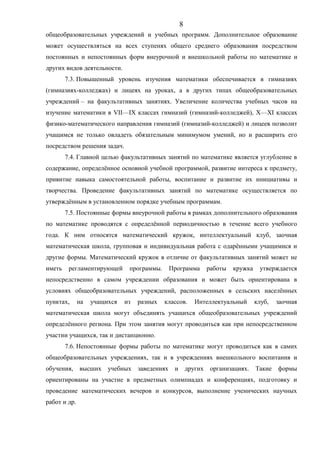общеобразовательных учреждений и учебных программ. Дополнительное образование
может осуществляться на всех ступенях общего среднего образования посредством
постоянных и непостоянных форм внеурочной и внешкольной работы по математике и
других видов деятельности.
7.3. Повышенный уровень изучения математики обеспечивается в гимназиях
(гимназиях-колледжах) и лицеях на уроках, а в других типах общеобразовательных
учреждений – на факультативных занятиях. Увеличение количества учебных часов на
изучение математики в VII—IX классах гимназий (гимназий-колледжей), X—XI классах
физико-математического направления гимназий (гимназий-колледжей) и лицеев позволит
учащимся не только овладеть обязательным минимумом умений, но и расширить его
посредством решения задач.
7.4. Главной целью факультативных занятий по математике является углубление в
содержание, определённое основной учебной программой, развитие интереса к предмету,
привитие навыка самостоятельной работы, воспитание и развитие их инициативы и
творчества. Проведение факультативных занятий по математике осуществляется по
утверждённым в установленном порядке учебным программам.
7.5. Постоянные формы внеурочной работы в рамках дополнительного образования
по математике проводятся с определённой периодичностью в течение всего учебного
года. К ним относятся математический кружок, интеллектуальный клуб, заочная
математическая школа, групповая и индивидуальная работа с одарёнными учащимися и
другие формы. Математический кружок в отличие от факультативных занятий может не
иметь регламентирующей программы. Программа работы кружка утверждается
непосредственно в самом учреждении образования и может быть ориентирована в
условиях общеобразовательных учреждений, расположенных в сельских населённых
пунктах, на учащихся из разных классов. Интеллектуальный клуб, заочная
математическая школа могут объединять учащихся общеобразовательных учреждений
определённого региона. При этом занятия могут проводиться как при непосредственном
участии учащихся, так и дистанционно.
7.6. Непостоянные формы работы по математике могут проводиться как в самих
общеобразовательных учреждениях, так и в учреждениях внешкольного воспитания и
обучения, высших учебных заведениях и других организациях. Такие формы
ориентированы на участие в предметных олимпиадах и конференциях, подготовку и
проведение математических вечеров и конкурсов, выполнение ученических научных
работ и др.
8
 
