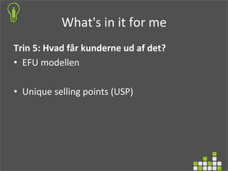 What's	
  in	
  it	
  for	
  me	
  
Trin	
  5:	
  Hvad	
  får	
  kunderne	
  ud	
  af	
  det?	
  
•  EFU	
  modellen	
  
•  Unique	
  selling	
  points	
  (USP)	
  
	
  
	
  
	
  
	
  
 