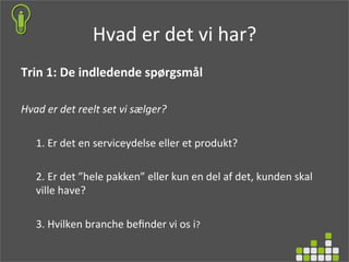 Hvad	
  er	
  det	
  vi	
  har? 	
  	
  
Trin	
  1:	
  De	
  indledende	
  spørgsmål	
  
	
  
Hvad	
  er	
  det	
  reelt	
  set	
  vi	
  sælger?	
  
	
  
1.	
  Er	
  det	
  en	
  serviceydelse	
  eller	
  et	
  produkt?	
  
2.	
  Er	
  det	
  ”hele	
  pakken”	
  eller	
  kun	
  en	
  del	
  af	
  det,	
  kunden	
  skal	
  
ville	
  have?	
  
3.	
  Hvilken	
  branche	
  beﬁnder	
  vi	
  os	
  i?	
  
	
  
 