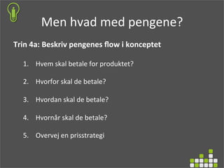 Men	
  hvad	
  med	
  pengene?	
  
Trin	
  4a:	
  Beskriv	
  pengenes	
  ﬂow	
  i	
  konceptet	
  
	
  
1.  Hvem	
  skal	
  betale	
  for	
  produktet?	
  
2.  Hvorfor	
  skal	
  de	
  betale?	
  
3.  Hvordan	
  skal	
  de	
  betale?	
  
4.  Hvornår	
  skal	
  de	
  betale?	
  
5.  Overvej	
  en	
  prisstrategi	
  
 