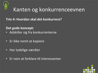 Kanten	
  og	
  konkurrenceevnen	
  
Trin	
  4:	
  Hvordan	
  skal	
  det	
  konkurrere?	
  
	
  
Det	
  gode	
  koncept:	
  
•  Adskiller	
  sig	
  fra	
  konkurrenterne	
  
•  Er	
  ikke	
  nemt	
  at	
  kopiere	
  
•  Har	
  tydelige	
  værdier	
  
•  Er	
  nem	
  at	
  forklare	
  )l	
  interessenter	
  
	
  
 