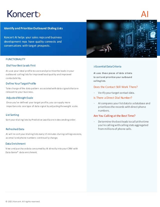 AI
Identify and Prioritize Outbound Dialing Lists
Koncert AI helps your sales reps and business
development reps have quality connects and
conversations with target prospects.
FUNCTIONALITY
Dial YourBestLeadsFirst
AI uses your ideal profileto scoreand prioritizethe leads in your
outbound callinglists for improved lead quality and improved
contactability.
Define YourTargetProfile
Take charge of the data pattern associated with data signals thatare
relevant to your business.
Adjusted WeightScale
Once you’ve defined your target profile,you can apply more
importanceto one type of data signal by adjusting theweight scale.
ListSorting
Sort your dialing lists by PredictiveLead Scorein descending order.
Refreshed Data
AI will re-sortyour dialinglistsevery 15 minutes duringcallingsessions,
as email and phone numbers continually change.
Data Enrichment
View and purchasedata consumed by AI directly into your CRM with
Data Genie® data enrichment.
3 Essential DataCriteria
AI uses these pieces of data criteria
to sort and prioritize your outbound
calling lists.
Does the Contact Still Work There?
• Verify yourtargetcontactdata.
Is There a Direct Dial Number?
• AI comparesyour listdatato a database and
prioritizesthe recordswithdirectphone
numbers.
Are You Calling at the Best Time?
• Determine the bestleadstocall atthe time
you’re callingwithcallingstatsaggregated
frommillionsof phone calls.
© 2021 Koncert. All rights reserved.
 