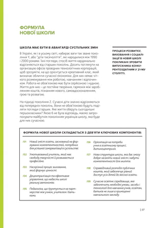 ШКОЛА МАЄ БУТИ В АВАНГАРДІ СУСПІЛЬНИХ ЗМІН
В Україні, як і в усьому світі, набирає ваги так зване поко-
ління Y, або “діти тисячоліття”, які народилися між 1990
і 2000 роками. Їхні погляди, спосіб життя кардинально
відрізняються від старших поколінь. Досить поглянути на
організацію офісів провідних технологічних корпорацій,
щоб зрозуміти, на що орієнтується креативний клас, який
визначає обличчя сучасної економіки. Для них немає чіт-
кого розмежування між роботою, навчанням і відпочин-
ком. Робота не обов’язково має бути серйозною і нудною.
Життя для них – це постійне творення, гармонія між зароб-
лянням коштів, пізнанням нового, самовдосконаленням,
грою та розвагою.
На підході покоління Z. Сучасні діти значно відрізняються
від попередніх поколінь. Вони не обов’язково будуть поді-
ляти погляди старших. Яке життя оберуть сьогоднішні
першокласники? Якою б не була відповідь, маємо запро-
понувати майбутнім поколінням українців школу, яка буде
для них сучасною.
ФОРМУЛА
НОВОЇ ШКОЛИ
| 07
ПРОЦЕСИ РОЗВИТКУ,
ВИХОВАННЯ І СОЦІАЛІ-
ЗАЦІЇ В НОВІЙ ШКОЛІ
ПОКЛИКАНІ ЗРОБИТИ
ВИПУСКНИКА КОНКУ-
РЕНТОЗДАТНИМ У 21-МУ
СТОЛІТТІ.
Новий зміст освіти, заснований на фор-
муванні компетентностей, потрібних
дляуспішноїсамореалізаціївсуспільстві.
/01
Педагогіка, що ґрунтується на парт-
нерстві між учнем, учителем і бать-
ками.
/05
Умотивований учитель, який має
свободу творчості й розвивається
професійно.
/02
Орієнтація на потреби
учня в освітньому процесі,
дитиноцентризм.
/06
Наскрізний процес виховання,
який формує цінності.
/03
Нова структура школи, яка дає змогу
добре засвоїти новий зміст і набути
компетентності для життя.
/07
Децентралізація та ефективне
управління, що надасть школі
реальну автономію.
/04
Справедливий розподіл публічних
коштів, який забезпечує рівний
доступ усіх дітей до якісної освіти.
/08
Сучасне освітнє середовище, яке
забезпечить необхідні умови, засоби і
технології для навчання учнів, освітян,
батьків не лише в приміщенні
навчального закладу.
/09
ФОРМУЛА НОВОЇ ШКОЛИ СКЛАДАЄТЬСЯ З ДЕВ’ЯТИ КЛЮЧОВИХ КОМПОНЕНТІВ:
 