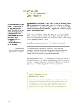 ФОКУС-ГРУПА БАТЬКИ
БІЛЬШЕ ПРАКТИКИ!
Наші діти вчать багато теорії. Вивчають 10 років математи-
ку, а запитати випускника, скільки треба шпалер на оцю кім-
нату, більшість матимуть труднощі з обрахунками. Зміст
освіти та її методика мають бути наближені до практики.
Менше теорії, а більше практичного застосування в житті.
Сучасний світ складний. Дитині недостатньо дати лише знання.
Ще важливо навчити користуватися ними. Знання та вміння,
взаємопов’язані з ціннісними орієнтирами учня, формують його
життєві компетентності, потрібні для успішної самореалізації у
житті, навчанні та праці.
Нові освітні стандарти будуть ґрунтуватися на «Рекомендаціях
Європейського Парламенту та Ради Європи щодо формування
ключових компетентностей освіти впродовж життя» (18.12.2006),
але не обмежуватимуться ними.
У цих Рекомендаціях визначено 8 груп компетентностей.
Ключові компетентності – ті, яких кожен потребує для особистої
реалізації, розвитку, активної громадянської позиції, соціальної
інклюзії та працевлаштування і які здатні забезпечити особисту
реалізацію та життєвий успіх протягом усього життя.
“Компетентність – динамічна комбінація знань, способів
мислення, поглядів, цінностей, навичок, умінь, інших особистих
якостей, що визначає здатність особи успішно провадити
професійну та/або подальшу навчальну діяльність”.
Проект нового
базового Закону України
“Про освіту”, Стаття 1
НОВІ ОСВІТНІ СТАНДАРТИ
БУДУТЬ ҐРУНТУВАТИСЯ
НА «РЕКОМЕНДАЦІЯХ
ЄВРОПЕЙСЬКОГО ПАРЛА-
МЕНТУ ТА РАДИ ЄВРОПИ
ЩОДО ФОРМУВАННЯ
КЛЮЧОВИХ КОМПЕТЕНТ-
НОСТЕЙ ОСВІТИ
ВПРОДОВЖ ЖИТТЯ»
(18.12.2006),
АЛЕ НЕ ОБМЕЖУВАТИ-
МУТЬСЯ НИМИ.
КЛЮЧОВІ
КОМПЕТЕНТНОСТІ
ДЛЯ ЖИТТЯ
| 10
1
 