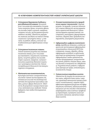 | 11
Спілкування державною (і рідною у
разі відмінності) мовами. Це вміння
усно і письмово висловлювати й тлума-
чити поняття, думки, почуття, факти
та погляди (через слухання, говоріння,
читання, письмо, застосування мульти-
медійних засобів). Здатність реагува-
ти мовними засобами на повний спектр
соціальних і культурних явищ – у нав-
чанні, на роботі, вдома, у вільний час.
Усвідомлення ролі ефективного спілку-
вання.
• Основні компетентності у природ-
ничих науках і технологіях. Наукове
розумін- ня природи і сучасних техноло-
гій, а також здатність застосовувати
його в практичній діяльності. Уміння
застосовувати науковий метод, спо-
стерігати, аналізувати, формулювати
гіпотези, збирати дані, проводити екс-
перименти, аналізувати результати.
•
Інформаційно-цифрова компетент-
ність передбачає впевнене, а водночас
критичне застосування інформаційно-
комунікаційних технологій (ІКТ) для
створення, пошуку, обробки, обміну
інформацією на роботі, в публічному
просторі та приватному спілкуванні.
Інформаційна й медіа-грамотність,
основи програмування, алгоритмічне
мислення, робота з базами даних, нави-
чки безпеки в інтернеті та кібербезпе-
ці. Розуміння етики роботи з інформа-
цією (авторське право, інтелектуаль-
на власність тощо).
•
Уміння вчитися впродовж життя.
Здатність до пошуку та засвоєння но-
вих знань, набуття нових вмінь і нави-
чок, організації навчального процесу (вла-
сного і колективного), зокрема через
ефективнекеруванняресурсамитаінфор-
маційними потоками, вміння визначати
навчальні цілі та способи їх досягнення,
вибудовувати свою освітньо-професій-
ну траєкторію, оцінювати власні ре-
зультати навчання, навчатися впро-
довж життя.
•
Спілкування іноземними мовами.
Уміння належно розуміти висловлене
іноземною мовою, усно і письмово
висловлювати і тлумачити поняття,
думки, почуття, факти та погляди
(через слухання, говоріння, читання і
письмо) у широкому діапазоні соціаль-
них і культурних контекстів. Уміння
посередницької діяльності та міжкуль-
турного спілкування.
•
Математична компетентність.
Культура логічного і алгоритмічного
мислення. Уміння застосовувати ма-
тематичні (числові та геометричні)
методи для вирішення прикладних зав-
дань у різних сферах діяльності. Здат-
ність до розуміння і використання про-
стих математичних моделей. Уміння
будувати такі моделі для вирішення
проблем.
•
10 КЛЮЧОВИХ КОМПЕТЕНТНОСТЕЙ НОВОЇ УКРАЇНСЬКОЇ ШКОЛИ
 