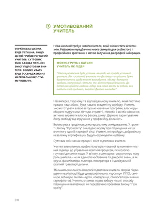 ФОКУС-ГРУПА БАТЬКИ
УЧИТЕЛЬ ЯК ЛІДЕР
“Школа українська буде успішна, якщо до неї прийде успішний
учитель. Він – успішний вчитель та фахівець – вирішить дуже
багато питань щодо якості викладання, обсягу домашніх
завдань, комунікації з дітьми та адміністрацією школи. До
дітей має прийти людина-лідер, яка може вести за собою, яка
любить свій предмет, яка його фахово викладає”.
Нова школа потребує нового вчителя, який зможе стати агентом
змін. Реформою передбачено низку стимулів для особистого і
професійного зростання, з метою залучення до професії найкращих.
Насамперед творчому та відповідальному вчителю, який постійно
працює над собою, буде надано академічну свободу. Учитель
зможе готувати власні авторські навчальні програми, власноруч
обирати підручники, методи, стратегії, способи і засоби навчання;
активно виражати власну фахову думку. Держава гарантуватиме
йому свободу від втручання у професійну діяльність.
Велика увага приділяється матеріальному стимулюванню. У проек-
ті Закону “Про освіту” закладено норму про підвищення місця
вчителя у єдиній тарифній сітці. Учителі, які пройдуть добровільну
незалежну сертифікацію, будуть отримувати надбавку.
Суттєвих змін зазнає процес і зміст підготовки вчителя.
Учителі вивчатимуть особистісно-орієнтований та компетентніс-
ний підходи до управління освітнім процесом, психологію
групової динаміки тощо. У зв’язку з цим варто говорити про нову
роль учителя – не як єдиного наставника та джерело знань, а як
коуча, фасилітатора, тьютора, модератора в індивідуальній
освітній траєкторії дитини.
Збільшиться кількість моделей підготовки вчителя. Форми підви-
щення кваліфікації буде диверсифіковано: курси при ІППО, семі-
нари, вебінари, онлайн-курси, конференції, самоосвіта (визнання
сертифікатів). Учитель отримає право вибору місця і способу
підвищення кваліфікації, як передбачено проектом Закону “Про
освіту”.
УКРАЇНСЬКА ШКОЛА
БУДЕ УСПІШНА, ЯКЩО
ДО НЕЇ ПРИЙДЕ УСПІШНИЙ
УЧИТЕЛЬ. СУТТЄВИХ
ЗМІН ЗАЗНАЄ ПРОЦЕС І
ЗМІСТ ПІДГОТОВКИ ВЧИ-
ТЕЛЯ. ВЕЛИКУ УВАГУ
БУДЕ ЗОСЕРЕДЖЕНО НА
МАТЕРІАЛЬНОМУ СТИ-
МУЛЮВАННІ.
УМОТИВОВАНИЙ
УЧИТЕЛЬ
| 16
3
 