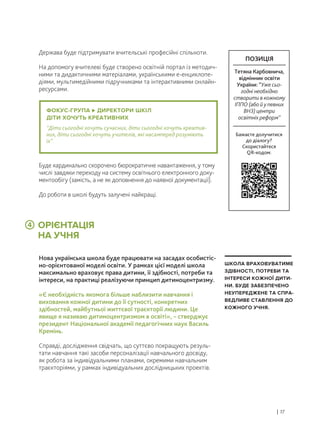 ОРІЄНТАЦІЯ
НА УЧНЯ
Держава буде підтримувати вчительські професійні спільноти.
На допомогу вчителеві буде створено освітній портал із методич-
ними та дидактичними матеріалами, українськими е-енциклопе-
діями, мультимедійними підручниками та інтерактивними онлайн-
ресурсами.
Нова українська школа буде працювати на засадах особистіс-
но-орієнтованої моделі освіти. У рамках цієї моделі школа
максимально враховує права дитини, її здібності, потреби та
інтереси, на практиці реалізуючи принцип дитиноцентризму.
«Є необхідність якомога більше наблизити навчання і
виховання кожної дитини до її сутності, конкретних
здібностей, майбутньої життєвої траєкторії людини. Це
явище я називаю дитиноцентризмом в освіті», – стверджує
президент Національної академії педагогічних наук Василь
Кремінь.
Справді, дослідження свідчать, що суттєво покращують резуль-
тати навчання такі засоби персоналізації навчального досвіду,
як робота за індивідуальними планами, окремими навчальним
траєкторіями, у рамках індивідуальних дослідницьких проектів.
Буде кардинально скорочено бюрократичне навантаження, у тому
числі завдяки переходу на систему освітнього електронного доку-
ментообігу (замість, а не як доповнення до наявної документації).
До роботи в школі будуть залучені найкращі.
| 17
ШКОЛА ВРАХОВУВАТИМЕ
ЗДІБНОСТІ, ПОТРЕБИ ТА
ІНТЕРЕСИ КОЖНОЇ ДИТИ-
НИ. БУДЕ ЗАБЕЗПЕЧЕНО
НЕУПЕРЕДЖЕНЕ ТА СПРА-
ВЕДЛИВЕ СТАВЛЕННЯ ДО
КОЖНОГО УЧНЯ.
ФОКУС-ГРУПА ДИРЕКТОРИ ШКІЛ
ДІТИ ХОЧУТЬ КРЕАТИВНИХ
“Діти сьогодні хочуть сучасних, діти сьогодні хочуть креатив-
них, діти сьогодні хочуть учителів, які насамперед розуміють
їх”.
4
Бажаєте долучитися
до діалогу?
Скористайтеся
QR-кодом:
ПОЗИЦІЯ
Тетяна Карбовнича,
відмінник освіти
України: “Уже сьо-
годні необхідно
створити в кожному
ІППО (або й у певних
ВНЗ) центри
освітніх реформ”
 