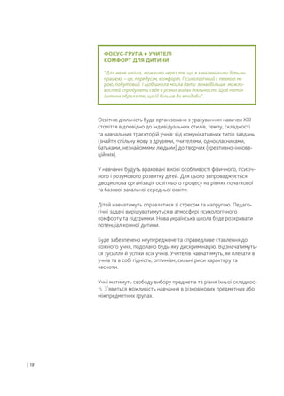 ФОКУС-ГРУПА УЧИТЕЛІ
КОМФОРТ ДЛЯ ДИТИНИ
“Для мене школа, можливо через те, що я з маленькими дітьми
працюю, – це, передусім, комфорт. Психологічний і, певною мі-
рою, побутовий. І щоб школа могла дати якнайбільше можли-
востей спробувати себе в різних видах діяльності. Щоб потім
дитина обрала те, що їй більше до вподоби”.
Освітню діяльність буде організовано з урахуванням навичок XXI
століття відповідно до індивідуальних стилів, темпу, складності
та навчальних траєкторій учнів: від комунікативних типів завдань
(знайти спільну мову з друзями, учителями, однокласниками,
батьками, незнайомими людьми) до творчих (креативно-іннова-
ційних).
У навчанні будуть враховані вікові особливості фізичного, психіч-
ного і розумового розвитку дітей. Для цього запроваджується
двоциклова організація освітнього процесу на рівнях початкової
та базової загальної середньої освіти.
Дітей навчатимуть справлятися зі стресом та напругою. Педаго-
гічні задачі вирішуватимуться в атмосфері психологічного
комфорту та підтримки. Нова українська школа буде розкривати
потенціал кожної дитини.
Буде забезпечено неупереджене та справедливе ставлення до
кожного учня, подолано будь-яку дискримінацію. Відзначатимуть-
ся зусилля й успіхи всіх учнів. Учителів навчатимуть, як плекати в
учнів та в собі гідність, оптимізм, сильні риси характеру та
чесноти.
Учні матимуть свободу вибору предметів та рівня їхньої складнос-
ті. З’явиться можливість навчання в різновікових предметних або
міжпредметних групах.
| 18
 