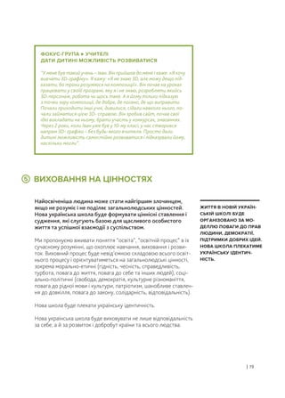 ВИХОВАННЯ НА ЦІННОСТЯХ
Найосвіченіша людина може стати найгіршим злочинцем,
якщо не розуміє і не поділяє загальнолюдських цінностей.
Нова українська школа буде формувати ціннісні ставлення і
судження, які слугують базою для щасливого особистого
життя та успішної взаємодії з суспільством.
Ми пропонуємо вживати поняття “освіта”, “освітній процес” в їх
сучасному розумінні, що охоплює навчання, виховання і розви-
ток. Виховний процес буде невід’ємною складовою всього освіт-
нього процесу і орієнтуватиметься на загальнолюдські цінності,
зокрема морально-етичні (гідність, чесність, справедливість,
турбота, повага до життя, повага до себе та інших людей), соці-
ально-політичні (свобода, демократія, культурне різноманіття,
повага до рідної мови і культури, патріотизм, шанобливе ставлен-
ня до довкілля, повага до закону, солідарність, відповідальність).
Нова школа буде плекати українську ідентичність.
Нова українська школа буде виховувати не лише відповідальність
за себе, а й за розвиток і добробут країни та всього людства.
| 19
ЖИТТЯ В НОВІЙ УКРАЇН-
СЬКІЙ ШКОЛІ БУДЕ
ОРГАНІЗОВАНО ЗА МО-
ДЕЛЛЮ ПОВАГИ ДО ПРАВ
ЛЮДИНИ, ДЕМОКРАТІЇ,
ПІДТРИМКИ ДОБРИХ ІДЕЙ.
НОВА ШКОЛА ПЛЕКАТИМЕ
УКРАЇНСЬКУ ІДЕНТИЧ-
НІСТЬ.
ФОКУС-ГРУПА УЧИТЕЛІ
ДАТИ ДИТИНІ МОЖЛИВІСТЬ РОЗВИВАТИСЯ
“У мене був такий учень – Іван. Він прийшов до мене і каже: «Я хочу
вивчати 3D-графіку». Я кажу: «Я не знаю 3D, але можу дещо під-
казати, бо трохи розуміюся на композиції». Він почав на уроках
працювати у своїй програмі, яку я і не знаю, розробляти якийсь
3D-персонаж, робота чи щось таке. А я йому тільки підказую
з точки зору композиції, де добре, де погано, де що виправити.
Почали приходити інші учні, дивилися, сідали навколо нього, по-
чали займатися цією 3D- справою. Він зробив сайт, почав свої
ідеї викладати на ньому, брати участь у конкурсах, змаганнях.
Через 2 роки, коли Іван уже був у 10-му класі, у нас створився
напрям 3D- графіки – без будь-якого вчителя. Просто дали
дитині можливість самостійно розвиватися і підказували йому,
наскільки могли”.
5
 