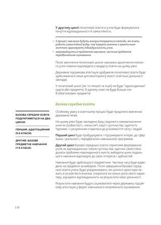 У другому циклі початкової освіти в учнів буде формуватися
почуття відповідальності й самостійність.
Після закінчення початкової школи навчальні досягнення кожно-
го учня повинні відповідати стандарту освіти на цьому рівні.
Державна підсумкова атестація здобувачів початкової освіти буде
здійснюватися лише для моніторингу якості освітньої діяльності
закладів.
У початковій школі (як і в гімназії та ліцеї) не буде “одногодинних”
курсів або предметів. В одному класі не буде більше ніж
8 обов’язкових предметів.
Базова середня освіта
Особливу увагу в освітньому процесі буде приділено вивченню
державної мови.
На цьому рівні буде закладено базу свідомого самовизначення
учня як особистості, члена сім'ї, нації і суспільства, здатність
терпимо і з розумінням ставитися до різноманіття світу і людей.
Перший цикл буде пробуджувати і підтримувати інтерес до сфер
знань і діяльності, передбачених навчальною програмою.
Другий цикл базової середньої освіти сприятиме формуванню
учнів як відповідальних членів суспільства, здатних самостійно
долати проблеми повсякденного життя, вибирати шлях подаль-
шого навчання відповідно до своїх інтересів і здібностей.
Навчання буде здебільшого предметним. Частину часу буде відве-
дено на предмети за вибором. Після завершення базової серед-
ньої освіти учень буде усвідомлювати, які ціннісні орієнтири ле-
жать в основі його вчинків, спиратися на сильні риси свого харак-
теру, відчувати відповідальність за результати своєї діяльності.
Результати навчання будуть оцінюватися через державну підсум-
кову атестацію у формі зовнішнього незалежного оцінювання.
| 22
• У процесі навчання будуть використовуватися методи, які вчать
робити самостійний вибір, пов'язувати вивчене з практичним
життям, враховують індивідуальність учня;
• запроваджується предметне навчання; частина предметів
передбачатиме оцінювання.
БАЗОВА СЕРЕДНЯ ОСВІТА
ПОДІЛЯТИМЕТЬСЯ НА ДВА
ЦИКЛИ:
ПЕРШИЙ, АДАПТАЦІЙНИЙ
(5-6 КЛАСИ);
ДРУГИЙ, БАЗОВЕ
ПРЕДМЕТНЕ НАВЧАННЯ
(7-9 КЛАСИ).
 