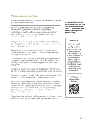 • академічне, із поглибленим вивченням окремих предметів з
орієнтацією на продовження навчання в університеті;
• професійне, яке поряд зі здобуттям повної загальної середньої
освіти забезпечує отримання першої професії (не обмежує
можливість продовження освіти).
Здобуття профільної середньої освіти за академічним спряму-
ванням буде здійснюватися в академічних ліцеях – як правило, в
окремих закладах освіти.
Буде створено мережу академічних ліцеїв на зразок мережі
професійних ліцеїв, тобто третій ступінь школи буде відокрем-
лено від другого ступеня.
В академічних ліцеях перший рік навчання буде перехідним. На
цьому етапі учень ще зможе змінити профіль навчання. Учні
матимуть право обирати не лише предмети, а й рівні їхньої
складності.
Випускники академічних ліцеїв будуть проходити державну під-
сумкову атестацію у формі зовнішнього незалежного оцінювання.
Профільну середню освіту за професійним спрямуванням здобу-
ватимуть у професійних ліцеях та профільних коледжах.
Випускники професійних ліцеїв та коледжів будуть проходити
державну підсумкову атестацію у формі зовнішнього незалеж-
ного оцінювання. За умови успішного проходження ДПА у формі
ЗНО випускники професійних ліцеїв та коледжів зможуть
вступати до ВНЗ, а випускники коледжів – навчатися у ВНЗ за
скороченою програмою.
Молоді люди, які закінчили профільну школу, розумітимуть свою
майбутню роль у родині, професійній діяльності, суспільстві.
Профільна середня освіта
У рамках профільної освіти старшокласник зможе обирати одне
з двох спрямувань навчання:
| 23
У РАМКАХ ПРОФІЛЬНОЇ
ОСВІТИ СТАРШОКЛАСНИК
ЗМОЖЕ ОБИРАТИ ОДНЕ З
ДВОХ СПРЯМУВАНЬ НАВ-
ЧАННЯ: АКАДЕМІЧНЕ І
ПРОФЕСІЙНЕ.
Бажаєте долучитися
до діалогу?
Скористайтеся
QR-кодом:
ПОЗИЦІЯ
Миляник Андрій,
заступник дирек-
тора Львівського
регіонального цент-
ру оцінювання
якості освіти: “ДПА
не може проводитися
вчителями школи.
Екзамен, який готу-
ють, проводять і
перевіряють ті, хто
навчав, не має жодної
моніторингової
цінності (і жодного
сенсу також).”
 