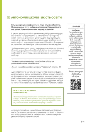 ФОКУС-ГРУПА УЧИТЕЛІ
ПРАВО ВИБОРУ
“У мене сучасна українська школа найперше асоціюється з правом
вибору – як дитини, так і вчителя. Бо цього права вибору сьогодні
немає ні у кого. Ми затиснуті в рамках програми, в урочній систе-
мі, у кількості годин. Не виконати програму – злочин!”
АВТОНОМІЯ ШКОЛИ І ЯКІСТЬ ОСВІТИ
Вільну людину може сформувати лише вільна особистість.
Нинішня школа скута кайданами бюрократії та надмірного
контролю. Нова школа матиме широку автономію.
В умовах децентралізації на державному рівні управління будуть
визначатися стандарти освіти та забезпечення моніторингу
якості освіти. За дотримання цих стандартів буде відповідати
окремий центральний орган виконавчої влади із забезпечення
якості освіти із залученням громадськості. Натомість безпосеред-
нє управління школами буде здійснюватися на місцевому рівні.
Зросте вплив місцевих громад на формування локальної освітньої
політики, з урахуванням місцевих культурних особливостей та
особливостей ринку праці, на основі державної освітньої
політики.
Адміністративні та навчально-методичні повноваження будуть
делегуватися на рівень закладу освіти. Школи зможуть самостій-
но формувати освітні програми, складати навчальні плани і прог-
рами з навчальних предметів відповідно до стандартів середньої
освіти та досягнень сучасної науки, обирати підручники, методи-
ки навчання і виховання, розвивати навчально-матеріальну базу.
Автономія передбачає і вищий рівень відповідальності закладу
освіти. Засновники школи контролюватимуть освітню та фінансо-
во-господарську діяльність закладу освіти, призначатимуть на
умовах контракту керівника школи.
7
“Держава гарантує академічну, організаційну, кадрову та
фінансову автономію закладів освіти”.
Проект нового базового Закону України “Про освіту”, Стаття 23
| 25
ПОЗИЦІЯ
Ігор Гулай:
“Запровадити зако-
нодавчо свободу
педагогічної діяль-
ності, заборонивши
будь-кому (адмі-
ністрації, мето-
дистам) контро-
лювати, перевіряти
календарне та
поурочне плану-
вання. Запровадити
принцип довіри
(мінімум контролю),
від учителя
вимагається лише
дотримання
програми та
законодавства”.
Бажаєте долучитися
до діалогу?
Скористайтеся
QR-кодом:
 