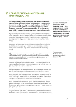 СПРАВЕДЛИВЕ ФІНАНСУВАННЯ
І РІВНИЙ ДОСТУП
Провідні країни розглядають сферу освіти як пріоритетний
напрям інвестицій, який повертається новими технологіями,
знаннями і прибутками від інноваційної діяльності. У Новій
українській школі публічні фінанси будуть розподілятися
прозоро. Держава і суспільство побачать, як витрачаються
кошти, і будуть відстежувати результат освітніх інвестицій.
В умовах децентралізації освітня субвенція з державного рівня
буде покривати передусім видатки на забезпечення педагогічної
складової навчального процесу (заробітна плата працівників
закладів освіти, підручники, підвищення кваліфікації вчителів
тощо).
Державні органи влади і територіальні громади будуть зобов’я-
зані забезпечити необхідні умови навчання і виховання дітей
молодшого шкільного віку за місцем проживання, зокрема у
селах.
Освітня субвенція буде розраховуватися за справедливою фор-
мулою, щоб вирівнювати можливості доступу до якісної освіти в
різних регіонах і населених пунктах.
Раціональне використання фінансових ресурсів на виконання стан-
дартів освіти дозволить підвищити вчителям заробітну плату.
Буде створено нові можливості для розширення державно-громад-
ського партнерства у сфері освіти через нові підходи для співфі-
нансування й управління навчальними закладами.
Буде запроваджено принцип “гроші ходять за дитиною”, зокре-
ма для підтримки дітей з особливими потребами, які можуть здо-
бувати освіту інклюзивно поряд з іншими дітьми у пристосованих
для цього школах.
Проект Закону “Про освіту” запроваджує рівноправність доступу
до бюджетного фінансування закладів освіти усіх форм власності.
У НОВІЙ УКРАЇНСЬКІЙ
ШКОЛІ ПУБЛІЧНІ
ФІНАНСИ БУДУТЬ РОЗ-
ПОДІЛЯТИСЯ ПРОЗОРО.
БУДЕ ЗАПРОВАДЖЕНО
ПРИНЦИП “ГРОШІ ХОДЯТЬ
ЗА ДИТИНОЮ”, ЗОКРЕМА
ДЛЯ ЗАБЕЗПЕЧЕННЯ СВО-
БОДИ ВИБОРУ В ОСВІТІ.
8
“Держава забезпечує асигнування на освіту в розмірі не меншому
7 відсотків валового внутрішнього продукту за рахунок коштів дер-
жавного, місцевих бюджетів та інших джерел фінансування, не
заборонених законодавством”.
Проект нового
базового Закону
України “Про освіту”,
Стаття 78
| 27
 