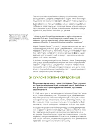 Вільному розвитку сприяє творче середовище. Таке середови-
ще буде організовано в Новій українській школі. Зміні підляга-
ють фізичне просторово-предметне оточення, програми та
засоби навчання.
У Новій школі зросте частка проектної, командної, групової діяль-
ності у педагогічному процесі. Відповідно буде урізноманітнено
варіанти організації навчального простору в класі. Крім класич-
них варіантів, буде використано новітні, наприклад, мобільні ро-
бочі місця, які легко трансформувати для групової роботи. Виді-
лятимуться окремі приміщення з відкритим освітнім простором.
Планування і дизайн освітнього простору школи буде спрямова-
ний на розвиток дитини і мотивації її до навчання. Освітній прос-
тір Нової української школи не обмежуватиметься питаннями
ергономіки. Організація нового освітнього середовища потребує
широкого використання нових ІТ-технологій, нових мультимедій-
них засобів навчання, оновлення лабораторної бази для вивчення
предметів природничо-математичного циклу.
СУЧАСНЕ ОСВІТНЄ СЕРЕДОВИЩЕ9
Законопроектом передбачено повну прозорість фінансування
закладів освіти. Зокрема заклади освіти будуть зобов’язані опри-
люднювати всі кошти, які надходять з бюджету та з інших джерел.
Буде забезпечено принцип свободи вибору в освіті. Якщо батьки
побажають віддати дитину в приватний заклад згідно з власними
світоглядними та релігійними переконаннями, держава спрямує
туди кошти, виділені на навчання цієї дитини.
Новий базовий Закон “Про освіту” вперше запроваджує на зако-
нодавчому рівні розмаїття форм здобуття освіти. Законопроект
передбачає дистанційну, мережеву, змішану форми здобуття осві-
ти в інституціях, екстернатну і сімейну (домашню) форми індиві-
дуальної освіти, педагогічний патронат з належним визнанням
результатів такого навчання.
У регіонах діятимуть опорні школи базового рівня. Кожну опорну
школу буде добре обладнано і зміцнено висококваліфікованими
кадрами. Опорні школи слугуватимуть тестовим майданчиком
інновацій в окрузі. Збільшення мережі опорних шкіл дасть змогу
дітям із сільської місцевості на рівні базової і старшої профільної
школи здобувати справді якісну освіту.
| 28
“Нікому не може бути відмовлено у праві на освіту. Держава при
виконанні будь-яких функцій, узятих нею на себе в галузі освіти і
навчання, поважає право батьків забезпечувати таку освіту і
навчання відповідно до їхніх релігійних і світоглядних переконань”.
Протокол 1 до Конвенції
про захист прав людини
і основоположних свобод,
Стаття 2
 