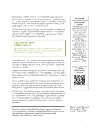 Запровадження ІКТ в освітній галузі перейде від одноразових
проектів до системного процесу, що охоплює всі види діяльності.
ІКТ суттєво розширять можливості педагога, оптимізують управ-
лінські процеси, таким чином формуючи в учня важливі для на-
шого сторіччя технологічні компетентності.
Розвиватиметься інфраструктура для забезпечення різних форм
навчання. Зокрема буде створено освітню онлайн платформу з
навчальними і методичними матеріалами для учнів, учителів,
батьків і керівників навчальних закладів.
Освітній простір Нової української школи не обмежуватиметься
будівлею школи. Розвиватиметься інфраструктура для забезпе-
чення різних форм навчання учнів, учителів, батьків і керівників
навчальних закладів.
Формуванню навичок наукової діяльності та винахідництва слу-
гуватимуть сучасні лабораторії, а також програми доступу дітей
до наукових музеїв, обсерваторій, відкритих навчальних курсів та
інших ресурсів.
Кожна школа матиме у своїй структурі сучасну бібліотеку, яка
стане ресурсним осередком і експериментальним майданчиком
для учнів і вчителів, забезпечить вільний доступ до якісних
електронних підручників, енциклопедій, бібліотек, лабораторій.
У Новій школі буде заохочуватися інклюзивна освіта. Для учнів з
особливими потребами буде створено умови для навчання спіль-
но з однолітками. Для таких дітей буде запроваджено індивіду-
альні програми розвитку, зокрема корекційно-реабілітаційні
заходи, психолого-педагогічний супровід і необхідні засоби
навчання.
“Держава створює умови для забезпечення прав і можливостей
осіб з особливими освітніми потребами для здобуття ними освіти
на усіх її рівнях з урахуванням їхніх індивідуальних потреб,
можливостей, здібностей та інтересів”.
Проект нового базового
Закону України “Про
освіту”, Стаття 18
| 29
ПОЗИЦІЯ
Асоціація міст
України:
“На території міст
обласного значення,
ОТГ до бюджетів
міст обласного
значення, ОТГ слід
зараховувати 70%,
до обласних
бюджетів – 25%, до
державного
бюджету – 5%. На
території міст
районного значення,
сіл, селищ: до
районних бюджетів –
80%, до обласних
бюджетів – 10%, до
державного
бюджету – 10%”.
Бажаєте долучитися
до діалогу?
Скористайтеся
QR-кодом:
ФОКУС-ГРУПА ДІТИ
ІНТЕРАКТИВНІСТЬ
“Дуже гарно було б , якби у школі була інтерактивність. Дітям
було б легше йти з дому до школи – не нести купу підручників, а
взяти одного планшета і навчатися.”
 