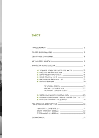 ЗМІСТ
ПРО ДОКУМЕНТ 2
СЛОВО ДО КОМАНДИ 3
ОБҐРУНТУВАННЯ ЗМІН 4
МЕТА НОВОЇ ШКОЛИ 5
ФОРМУЛА НОВОЇ ШКОЛИ 7
1 // КЛЮЧОВІ КОМПЕТЕНТНОСТІ ДЛЯ ЖИТТЯ 10
2 // ПЕДАГОГІКА ПАРТНЕРСТВА 14
3 // УМОТИВОВАНИЙ УЧИТЕЛЬ 16
4 // ОРІЄНТАЦІЯ НА УЧНЯ 17
5 // ВИХОВАННЯ НА ЦІННОСТЯХ 19
6 // НОВА СТРУКТУРА 20
ПОЧАТКОВА ОСВІТА 21
БАЗОВА СЕРЕДНЯ ОСВІТА 22
ПРОФІЛЬНА СЕРЕДНЯ ОСВІТА 23
7 // АВТОНОМІЯ ШКОЛИ І ЯКІСТЬ ОСВІТИ 25
8 // СПРАВЕДЛИВЕ ФІНАНСУВАННЯ І РІВНИЙ ДОСТУП 27
9 // СУЧАСНЕ ОСВІТНЄ СЕРЕДОВИЩЕ 28
РЕФОРМА НА ДЕСЯТИРІЧЧЯ 30
ПЕРША ФАЗА (2016-2018 рр.) 31
ДРУГА ФАЗА (2019-2022 рр.) 32
ТРЕТЯ ФАЗА (2023-2029 рр.) 32
ДЛЯ НОТАТОК 34
 