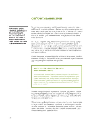 За експертними оцінками, найбільш успішними на ринку праці в
найближчій перспективі будуть фахівці, які вміють навчатися впро-
довж життя, критично мислити, ставити цілі та досягати їх, працю-
вати в команді, спілкуватися в багатокультурному середовищі та
володіти іншими сучасними вміннями. Але українська школа не
готує до цього.
Як і 10, 20, 50 років тому, пересічний український школяр здобу-
ває в школі застарілі знання. За останні роки цей обсяг дуже
збільшився, як і значно зріс загальний інформаційний потік у світі.
Учні спроможні лише відтворювати фрагменти несистематизова-
них знань, проте часто не вміють застосовувати їх для вирішення
життєвих проблем.
Спосіб навчання в сучасній українській школі не мотивує дітей до
навчання. Матеріал підручників затеоретизований, переобтяжений
другорядним фактологічним матеріалом.
Учителі використовують переважно застарілі дидактичні засоби.
Педагогів деморалізує низький соціальний статус та рівень опла-
ти праці. Учитель не має справжньої мотивації до особистісного
та професійного зростання.
Збільшується цифровий розрив між учителем і учнем. Багато педа-
гогів ще не вміє досліджувати проблеми за допомогою сучасних
засобів, працювати з великими масивами даних, робити і презен-
тувати висновки, спільно працювати онлайн у навчальних, соці-
альних та наукових проектах тощо.
ФОКУС-ГРУПА ДИРЕКТОРИ ШКІЛ
ФАРШИРОВАНА РИБА
“Сьогодні у нас дві проблеми в навчанні. Перша – це переванта-
женість предметами. Однозначно такого обсягу не може бути.
І друга проблема – те, що ми даємо суто навчальний матеріал.
Випускник нашої української школи не вміє застосувати набуті
знання в житті. Він, як фарширована риба, розумієте? Нібито і
риба, але не плаває”.
УКРАЇНСЬКА ШКОЛА
НЕ ГОТУЄ ДО УСПІШНОЇ
САМОРЕАЛІЗАЦІЇ В
ЖИТТІ. УКРАЇНСЬКИЙ
ШКОЛЯР ОТРИМУЄ В
ШКОЛІ ЗДЕБІЛЬШОГО
СУМУ ЗНАНЬ. ПОТРІБНА
ДОКОРІННА РЕФОРМА.
ОБҐРУНТУВАННЯ ЗМІН
| 04
 
