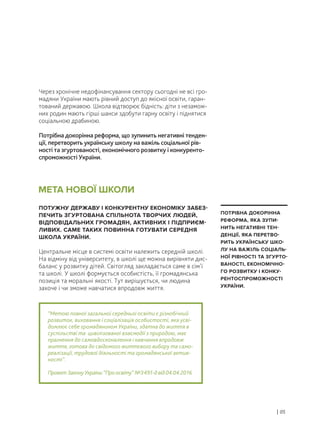 Через хронічне недофінансування сектору сьогодні не всі гро-
мадяни України мають рівний доступ до якісної освіти, гаран-
тований державою. Школа відтворює бідність: діти з незамож-
них родин мають гірші шанси здобути гарну освіту і піднятися
соціальною драбиною.
Потрібна докорінна реформа, що зупинить негативні тенден-
ції, перетворить українську школу на важіль соціальної рів-
ності та згуртованості, економічного розвитку і конкуренто-
спроможності України.
ПОТУЖНУ ДЕРЖАВУ І КОНКУРЕНТНУ ЕКОНОМІКУ ЗАБЕЗ-
ПЕЧИТЬ ЗГУРТОВАНА СПІЛЬНОТА ТВОРЧИХ ЛЮДЕЙ,
ВІДПОВІДАЛЬНИХ ГРОМАДЯН, АКТИВНИХ І ПІДПРИЄМ-
ЛИВИХ. САМЕ ТАКИХ ПОВИННА ГОТУВАТИ СЕРЕДНЯ
ШКОЛА УКРАЇНИ.
Центральне місце в системі освіти належить середній школі.
На відміну від університету, в школі ще можна вирівняти дис-
баланс у розвитку дітей. Світогляд закладається саме в сім’ї
та школі. У школі формується особистість, її громадянська
позиція та моральні якості. Тут вирішується, чи людина
захоче і чи зможе навчатися впродовж життя.
“Метою повної загальної середньої освіти є різнобічний
розвиток, виховання і соціалізація особистості, яка усві-
домлює себе громадянином України, здатна до життя в
суспільстві та цивілізованої взаємодії з природою, має
прагнення до самовдосконалення і навчання впродовж
життя, готова до свідомого життєвого вибору та само-
реалізації, трудової діяльності та громадянської актив-
ності”.
ПроектЗаконуУкраїни“Проосвіту” №3491-двід04.04.2016
МЕТА НОВОЇ ШКОЛИ
| 05
ПОТРІБНА ДОКОРІННА
РЕФОРМА, ЯКА ЗУПИ-
НИТЬ НЕГАТИВНІ ТЕН-
ДЕНЦІЇ, ЯКА ПЕРЕТВО-
РИТЬ УКРАЇНСЬКУ ШКО-
ЛУ НА ВАЖІЛЬ СОЦІАЛЬ-
НОЇ РІВНОСТІ ТА ЗГУРТО-
ВАНОСТІ, ЕКОНОМІЧНО-
ГО РОЗВИТКУ І КОНКУ-
РЕНТОСПРОМОЖНОСТІ
УКРАЇНИ.
 