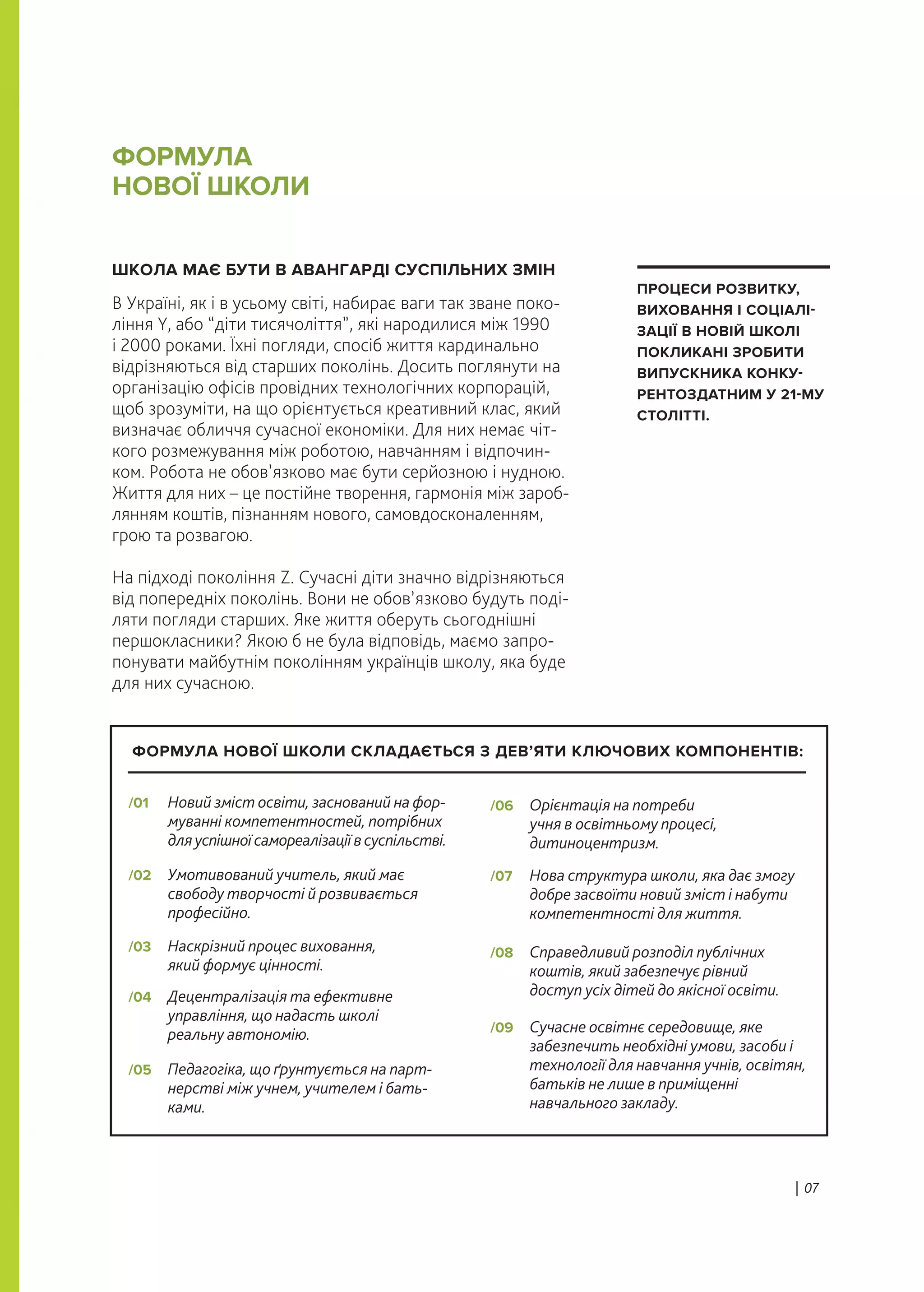 ШКОЛА МАЄ БУТИ В АВАНГАРДІ СУСПІЛЬНИХ ЗМІН
В Україні, як і в усьому світі, набирає ваги так зване поко-
ління Y, або “діти тисячоліття”, які народилися між 1990
і 2000 роками. Їхні погляди, спосіб життя кардинально
відрізняються від старших поколінь. Досить поглянути на
організацію офісів провідних технологічних корпорацій,
щоб зрозуміти, на що орієнтується креативний клас, який
визначає обличчя сучасної економіки. Для них немає чіт-
кого розмежування між роботою, навчанням і відпочин-
ком. Робота не обов’язково має бути серйозною і нудною.
Життя для них – це постійне творення, гармонія між зароб-
лянням коштів, пізнанням нового, самовдосконаленням,
грою та розвагою.
На підході покоління Z. Сучасні діти значно відрізняються
від попередніх поколінь. Вони не обов’язково будуть поді-
ляти погляди старших. Яке життя оберуть сьогоднішні
першокласники? Якою б не була відповідь, маємо запро-
понувати майбутнім поколінням українців школу, яка буде
для них сучасною.
ФОРМУЛА
НОВОЇ ШКОЛИ
| 07
ПРОЦЕСИ РОЗВИТКУ,
ВИХОВАННЯ І СОЦІАЛІ-
ЗАЦІЇ В НОВІЙ ШКОЛІ
ПОКЛИКАНІ ЗРОБИТИ
ВИПУСКНИКА КОНКУ-
РЕНТОЗДАТНИМ У 21-МУ
СТОЛІТТІ.
Новий зміст освіти, заснований на фор-
муванні компетентностей, потрібних
дляуспішноїсамореалізаціївсуспільстві.
/01
Педагогіка, що ґрунтується на парт-
нерстві між учнем, учителем і бать-
ками.
/05
Умотивований учитель, який має
свободу творчості й розвивається
професійно.
/02
Орієнтація на потреби
учня в освітньому процесі,
дитиноцентризм.
/06
Наскрізний процес виховання,
який формує цінності.
/03
Нова структура школи, яка дає змогу
добре засвоїти новий зміст і набути
компетентності для життя.
/07
Децентралізація та ефективне
управління, що надасть школі
реальну автономію.
/04
Справедливий розподіл публічних
коштів, який забезпечує рівний
доступ усіх дітей до якісної освіти.
/08
Сучасне освітнє середовище, яке
забезпечить необхідні умови, засоби і
технології для навчання учнів, освітян,
батьків не лише в приміщенні
навчального закладу.
/09
ФОРМУЛА НОВОЇ ШКОЛИ СКЛАДАЄТЬСЯ З ДЕВ’ЯТИ КЛЮЧОВИХ КОМПОНЕНТІВ:
 