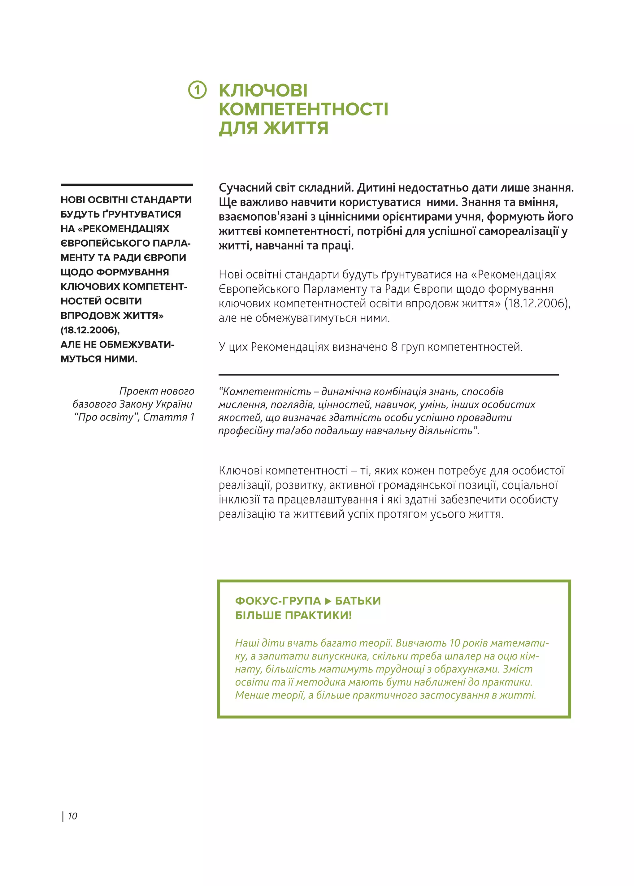 ФОКУС-ГРУПА БАТЬКИ
БІЛЬШЕ ПРАКТИКИ!
Наші діти вчать багато теорії. Вивчають 10 років математи-
ку, а запитати випускника, скільки треба шпалер на оцю кім-
нату, більшість матимуть труднощі з обрахунками. Зміст
освіти та її методика мають бути наближені до практики.
Менше теорії, а більше практичного застосування в житті.
Сучасний світ складний. Дитині недостатньо дати лише знання.
Ще важливо навчити користуватися ними. Знання та вміння,
взаємопов’язані з ціннісними орієнтирами учня, формують його
життєві компетентності, потрібні для успішної самореалізації у
житті, навчанні та праці.
Нові освітні стандарти будуть ґрунтуватися на «Рекомендаціях
Європейського Парламенту та Ради Європи щодо формування
ключових компетентностей освіти впродовж життя» (18.12.2006),
але не обмежуватимуться ними.
У цих Рекомендаціях визначено 8 груп компетентностей.
Ключові компетентності – ті, яких кожен потребує для особистої
реалізації, розвитку, активної громадянської позиції, соціальної
інклюзії та працевлаштування і які здатні забезпечити особисту
реалізацію та життєвий успіх протягом усього життя.
“Компетентність – динамічна комбінація знань, способів
мислення, поглядів, цінностей, навичок, умінь, інших особистих
якостей, що визначає здатність особи успішно провадити
професійну та/або подальшу навчальну діяльність”.
Проект нового
базового Закону України
“Про освіту”, Стаття 1
НОВІ ОСВІТНІ СТАНДАРТИ
БУДУТЬ ҐРУНТУВАТИСЯ
НА «РЕКОМЕНДАЦІЯХ
ЄВРОПЕЙСЬКОГО ПАРЛА-
МЕНТУ ТА РАДИ ЄВРОПИ
ЩОДО ФОРМУВАННЯ
КЛЮЧОВИХ КОМПЕТЕНТ-
НОСТЕЙ ОСВІТИ
ВПРОДОВЖ ЖИТТЯ»
(18.12.2006),
АЛЕ НЕ ОБМЕЖУВАТИ-
МУТЬСЯ НИМИ.
КЛЮЧОВІ
КОМПЕТЕНТНОСТІ
ДЛЯ ЖИТТЯ
| 10
1
 