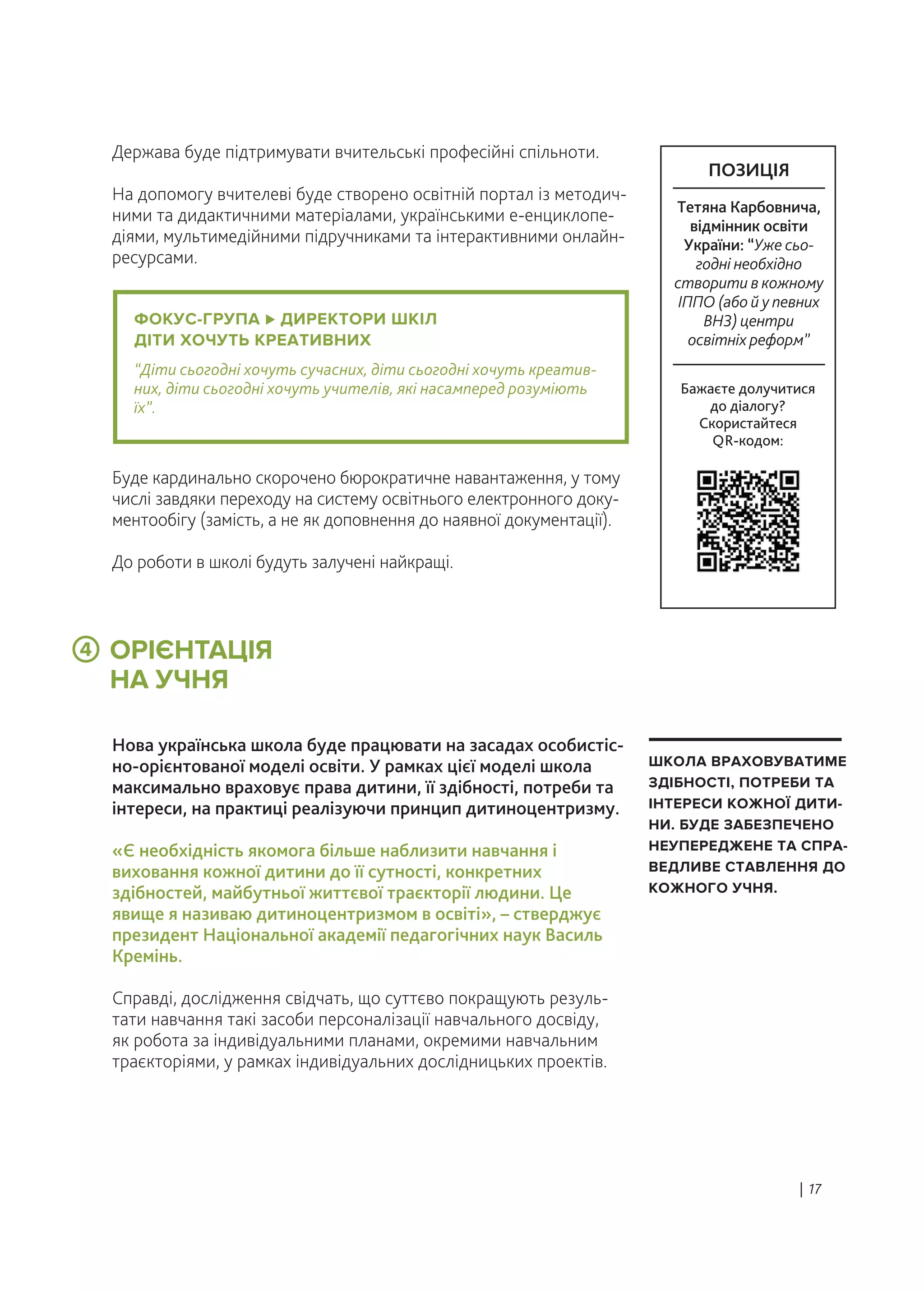 ОРІЄНТАЦІЯ
НА УЧНЯ
Держава буде підтримувати вчительські професійні спільноти.
На допомогу вчителеві буде створено освітній портал із методич-
ними та дидактичними матеріалами, українськими е-енциклопе-
діями, мультимедійними підручниками та інтерактивними онлайн-
ресурсами.
Нова українська школа буде працювати на засадах особистіс-
но-орієнтованої моделі освіти. У рамках цієї моделі школа
максимально враховує права дитини, її здібності, потреби та
інтереси, на практиці реалізуючи принцип дитиноцентризму.
«Є необхідність якомога більше наблизити навчання і
виховання кожної дитини до її сутності, конкретних
здібностей, майбутньої життєвої траєкторії людини. Це
явище я називаю дитиноцентризмом в освіті», – стверджує
президент Національної академії педагогічних наук Василь
Кремінь.
Справді, дослідження свідчать, що суттєво покращують резуль-
тати навчання такі засоби персоналізації навчального досвіду,
як робота за індивідуальними планами, окремими навчальним
траєкторіями, у рамках індивідуальних дослідницьких проектів.
Буде кардинально скорочено бюрократичне навантаження, у тому
числі завдяки переходу на систему освітнього електронного доку-
ментообігу (замість, а не як доповнення до наявної документації).
До роботи в школі будуть залучені найкращі.
| 17
ШКОЛА ВРАХОВУВАТИМЕ
ЗДІБНОСТІ, ПОТРЕБИ ТА
ІНТЕРЕСИ КОЖНОЇ ДИТИ-
НИ. БУДЕ ЗАБЕЗПЕЧЕНО
НЕУПЕРЕДЖЕНЕ ТА СПРА-
ВЕДЛИВЕ СТАВЛЕННЯ ДО
КОЖНОГО УЧНЯ.
ФОКУС-ГРУПА ДИРЕКТОРИ ШКІЛ
ДІТИ ХОЧУТЬ КРЕАТИВНИХ
“Діти сьогодні хочуть сучасних, діти сьогодні хочуть креатив-
них, діти сьогодні хочуть учителів, які насамперед розуміють
їх”.
4
Бажаєте долучитися
до діалогу?
Скористайтеся
QR-кодом:
ПОЗИЦІЯ
Тетяна Карбовнича,
відмінник освіти
України: “Уже сьо-
годні необхідно
створити в кожному
ІППО (або й у певних
ВНЗ) центри
освітніх реформ”
 