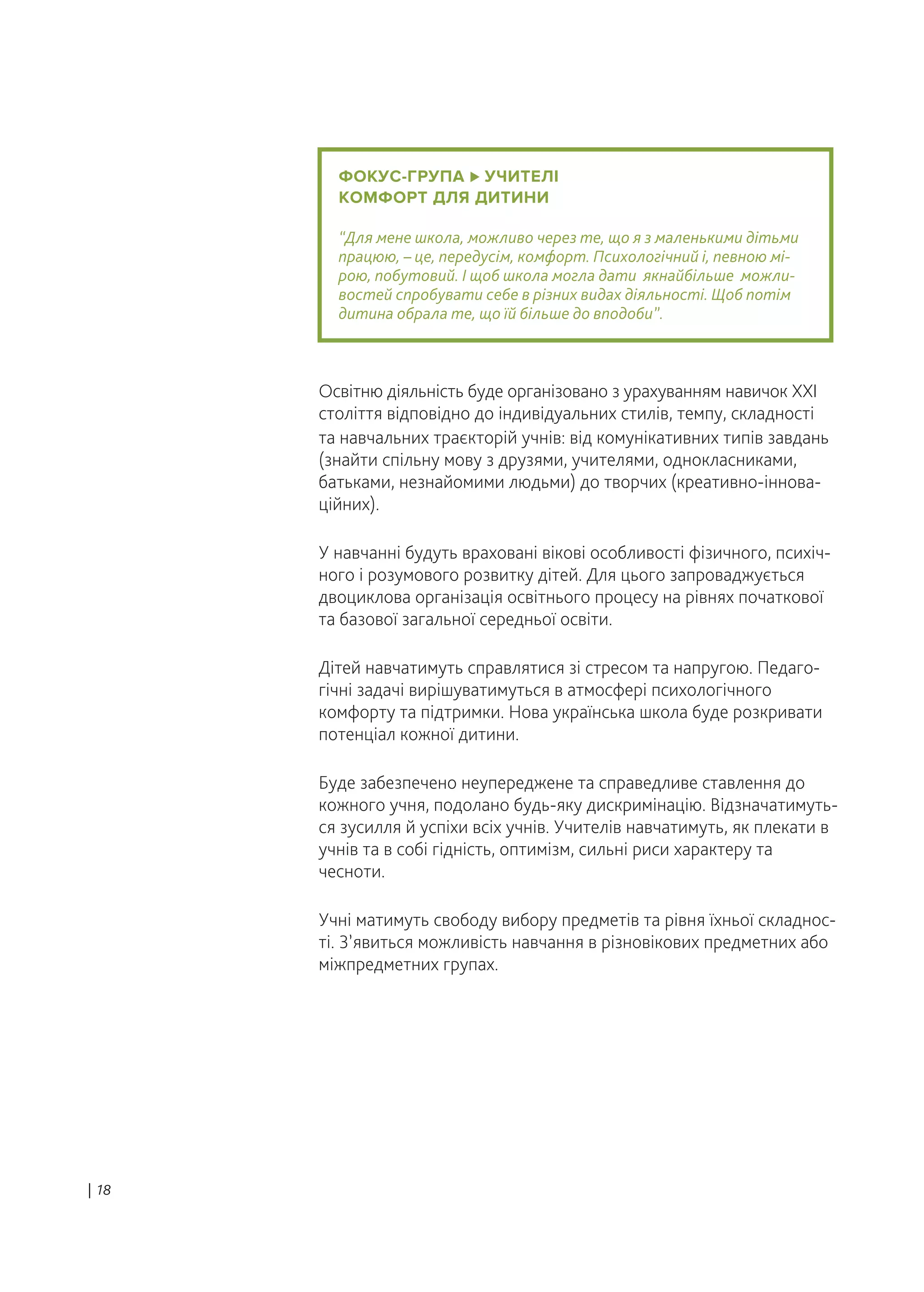 ФОКУС-ГРУПА УЧИТЕЛІ
КОМФОРТ ДЛЯ ДИТИНИ
“Для мене школа, можливо через те, що я з маленькими дітьми
працюю, – це, передусім, комфорт. Психологічний і, певною мі-
рою, побутовий. І щоб школа могла дати якнайбільше можли-
востей спробувати себе в різних видах діяльності. Щоб потім
дитина обрала те, що їй більше до вподоби”.
Освітню діяльність буде організовано з урахуванням навичок XXI
століття відповідно до індивідуальних стилів, темпу, складності
та навчальних траєкторій учнів: від комунікативних типів завдань
(знайти спільну мову з друзями, учителями, однокласниками,
батьками, незнайомими людьми) до творчих (креативно-іннова-
ційних).
У навчанні будуть враховані вікові особливості фізичного, психіч-
ного і розумового розвитку дітей. Для цього запроваджується
двоциклова організація освітнього процесу на рівнях початкової
та базової загальної середньої освіти.
Дітей навчатимуть справлятися зі стресом та напругою. Педаго-
гічні задачі вирішуватимуться в атмосфері психологічного
комфорту та підтримки. Нова українська школа буде розкривати
потенціал кожної дитини.
Буде забезпечено неупереджене та справедливе ставлення до
кожного учня, подолано будь-яку дискримінацію. Відзначатимуть-
ся зусилля й успіхи всіх учнів. Учителів навчатимуть, як плекати в
учнів та в собі гідність, оптимізм, сильні риси характеру та
чесноти.
Учні матимуть свободу вибору предметів та рівня їхньої складнос-
ті. З’явиться можливість навчання в різновікових предметних або
міжпредметних групах.
| 18
 