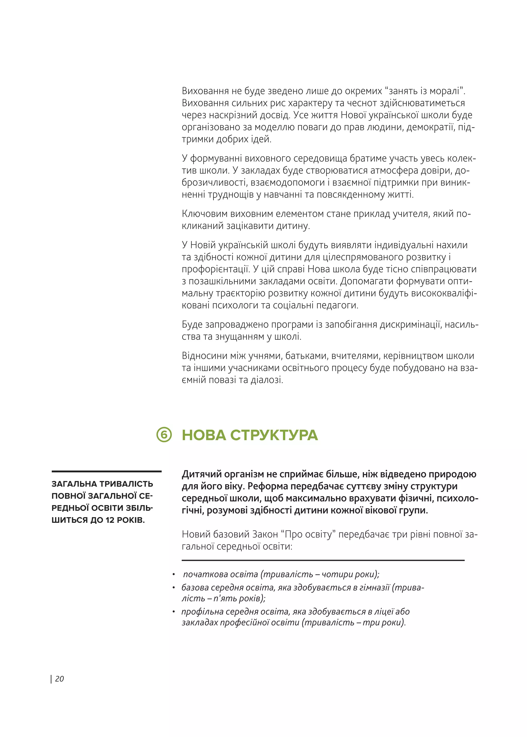 • початкова освіта (тривалість – чотири роки);
• базова середня освіта, яка здобувається в гімназії (трива-
лість – п’ять років);
• профільна середня освіта, яка здобувається в ліцеї або
закладах професійної освіти (тривалість – три роки).
НОВА СТРУКТУРА6
ЗАГАЛЬНА ТРИВАЛІСТЬ
ПОВНОЇ ЗАГАЛЬНОЇ СЕ-
РЕДНЬОЇ ОСВІТИ ЗБІЛЬ-
ШИТЬСЯ ДО 12 РОКІВ.
Виховання не буде зведено лише до окремих “занять із моралі”.
Виховання сильних рис характеру та чеснот здійснюватиметься
через наскрізний досвід. Усе життя Нової української школи буде
організовано за моделлю поваги до прав людини, демократії, під-
тримки добрих ідей.
У формуванні виховного середовища братиме участь увесь колек-
тив школи. У закладах буде створюватися атмосфера довіри, до-
брозичливості, взаємодопомоги і взаємної підтримки при виник-
ненні труднощів у навчанні та повсякденному житті.
Ключовим виховним елементом стане приклад учителя, який по-
кликаний зацікавити дитину.
У Новій українській школі будуть виявляти індивідуальні нахили
та здібності кожної дитини для цілеспрямованого розвитку і
профорієнтації. У цій справі Нова школа буде тісно співпрацювати
з позашкільними закладами освіти. Допомагати формувати опти-
мальну траєкторію розвитку кожної дитини будуть висококваліфі-
ковані психологи та соціальні педагоги.
Буде запроваджено програми із запобігання дискримінації, насиль-
ства та знущанням у школі.
Відносини між учнями, батьками, вчителями, керівництвом школи
та іншими учасниками освітнього процесу буде побудовано на вза-
ємній повазі та діалозі.
Дитячий організм не сприймає більше, ніж відведено природою
для його віку. Реформа передбачає суттєву зміну структури
середньої школи, щоб максимально врахувати фізичні, психоло-
гічні, розумові здібності дитини кожної вікової групи.
Новий базовий Закон “Про освіту” передбачає три рівні повної за-
гальної середньої освіти:
| 20
 