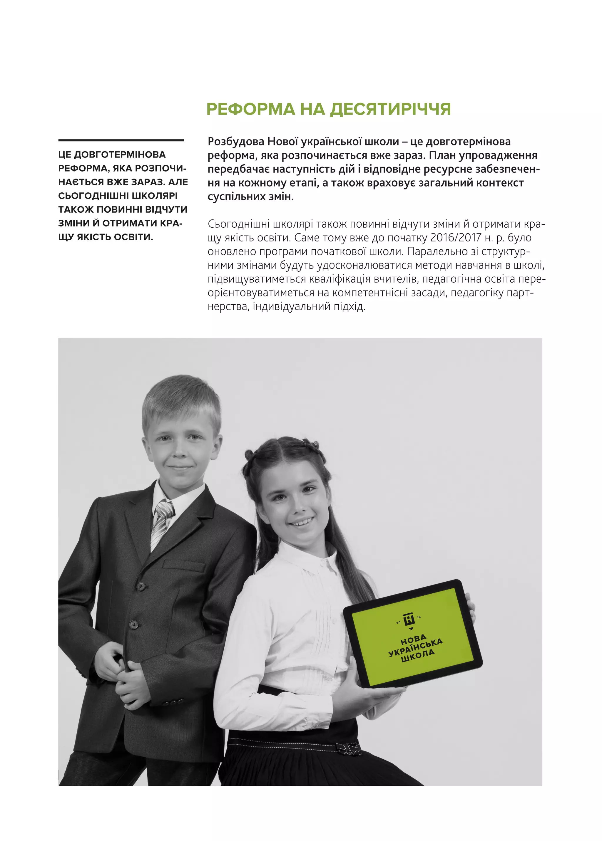 Розбудова Нової української школи – це довготермінова
реформа, яка розпочинається вже зараз. План упровадження
передбачає наступність дій і відповідне ресурсне забезпечен-
ня на кожному етапі, а також враховує загальний контекст
суспільних змін.
Сьогоднішні школярі також повинні відчути зміни й отримати кра-
щу якість освіти. Саме тому вже до початку 2016/2017 н. р. було
оновлено програми початкової школи. Паралельно зі структур-
ними змінами будуть удосконалюватися методи навчання в школі,
підвищуватиметься кваліфікація вчителів, педагогічна освіта пере-
орієнтовуватиметься на компетентнісні засади, педагогіку парт-
нерства, індивідуальний підхід.
ЦЕ ДОВГОТЕРМІНОВА
РЕФОРМА, ЯКА РОЗПОЧИ-
НАЄТЬСЯ ВЖЕ ЗАРАЗ. АЛЕ
СЬОГОДНІШНІ ШКОЛЯРІ
ТАКОЖ ПОВИННІ ВІДЧУТИ
ЗМІНИ Й ОТРИМАТИ КРА-
ЩУ ЯКІСТЬ ОСВІТИ.
РЕФОРМА НА ДЕСЯТИРІЧЧЯ
| 30
НОВА
УКРАЇНСЬКА
ШКОЛА
 