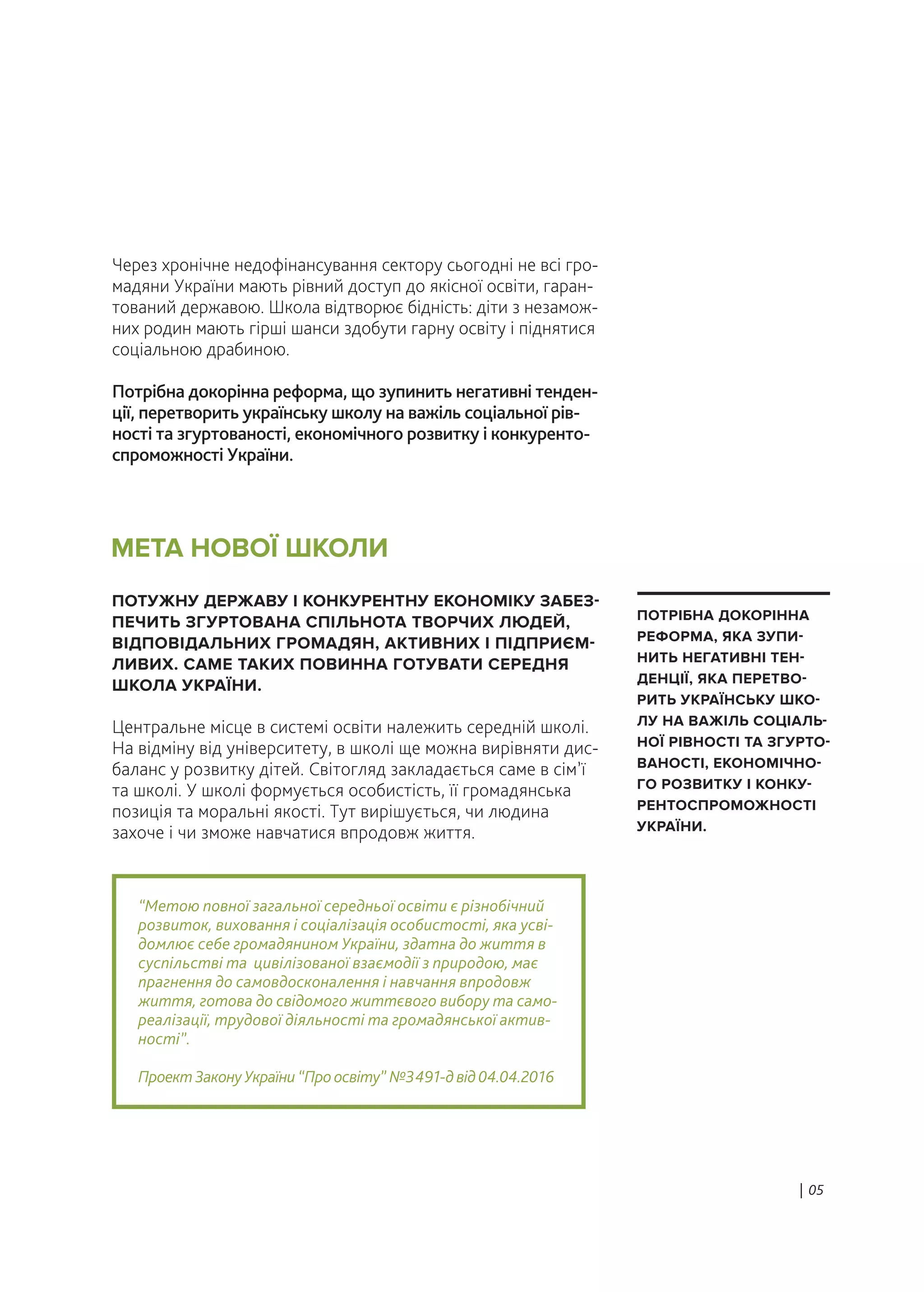Через хронічне недофінансування сектору сьогодні не всі гро-
мадяни України мають рівний доступ до якісної освіти, гаран-
тований державою. Школа відтворює бідність: діти з незамож-
них родин мають гірші шанси здобути гарну освіту і піднятися
соціальною драбиною.
Потрібна докорінна реформа, що зупинить негативні тенден-
ції, перетворить українську школу на важіль соціальної рів-
ності та згуртованості, економічного розвитку і конкуренто-
спроможності України.
ПОТУЖНУ ДЕРЖАВУ І КОНКУРЕНТНУ ЕКОНОМІКУ ЗАБЕЗ-
ПЕЧИТЬ ЗГУРТОВАНА СПІЛЬНОТА ТВОРЧИХ ЛЮДЕЙ,
ВІДПОВІДАЛЬНИХ ГРОМАДЯН, АКТИВНИХ І ПІДПРИЄМ-
ЛИВИХ. САМЕ ТАКИХ ПОВИННА ГОТУВАТИ СЕРЕДНЯ
ШКОЛА УКРАЇНИ.
Центральне місце в системі освіти належить середній школі.
На відміну від університету, в школі ще можна вирівняти дис-
баланс у розвитку дітей. Світогляд закладається саме в сім’ї
та школі. У школі формується особистість, її громадянська
позиція та моральні якості. Тут вирішується, чи людина
захоче і чи зможе навчатися впродовж життя.
“Метою повної загальної середньої освіти є різнобічний
розвиток, виховання і соціалізація особистості, яка усві-
домлює себе громадянином України, здатна до життя в
суспільстві та цивілізованої взаємодії з природою, має
прагнення до самовдосконалення і навчання впродовж
життя, готова до свідомого життєвого вибору та само-
реалізації, трудової діяльності та громадянської актив-
ності”.
ПроектЗаконуУкраїни“Проосвіту” №3491-двід04.04.2016
МЕТА НОВОЇ ШКОЛИ
| 05
ПОТРІБНА ДОКОРІННА
РЕФОРМА, ЯКА ЗУПИ-
НИТЬ НЕГАТИВНІ ТЕН-
ДЕНЦІЇ, ЯКА ПЕРЕТВО-
РИТЬ УКРАЇНСЬКУ ШКО-
ЛУ НА ВАЖІЛЬ СОЦІАЛЬ-
НОЇ РІВНОСТІ ТА ЗГУРТО-
ВАНОСТІ, ЕКОНОМІЧНО-
ГО РОЗВИТКУ І КОНКУ-
РЕНТОСПРОМОЖНОСТІ
УКРАЇНИ.
 