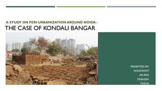 THE CASE OF KONDALI BANGAR
A STUDY ON PERI-URBANIZATION AROUND NOIDA :
PRESENTED BY-
ANUSHKRITI
APURVA
DEBASISH
TRISHA
 