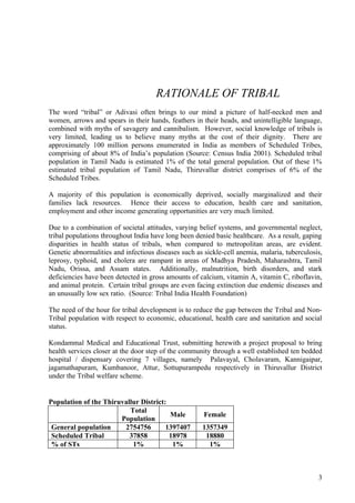 RATIONALE OF TRIBAL
The word “tribal” or Adivasi often brings to our mind a picture of half-necked men and
women, arrows and spears in their hands, feathers in their heads, and unintelligible language,
combined with myths of savagery and cannibalism. However, social knowledge of tribals is
very limited, leading us to believe many myths at the cost of their dignity. There are
approximately 100 million persons enumerated in India as members of Scheduled Tribes,
comprising of about 8% of India’s population (Source: Census India 2001). Scheduled tribal
population in Tamil Nadu is estimated 1% of the total general population. Out of these 1%
estimated tribal population of Tamil Nadu, Thiruvallur district comprises of 6% of the
Scheduled Tribes.

A majority of this population is economically deprived, socially marginalized and their
families lack resources. Hence their access to education, health care and sanitation,
employment and other income generating opportunities are very much limited.

Due to a combination of societal attitudes, varying belief systems, and governmental neglect,
tribal populations throughout India have long been denied basic healthcare. As a result, gaping
disparities in health status of tribals, when compared to metropolitan areas, are evident.
Genetic abnormalities and infectious diseases such as sickle-cell anemia, malaria, tuberculosis,
leprosy, typhoid, and cholera are rampant in areas of Madhya Pradesh, Maharashtra, Tamil
Nadu, Orissa, and Assam states. Additionally, malnutrition, birth disorders, and stark
deficiencies have been detected in gross amounts of calcium, vitamin A, vitamin C, riboflavin,
and animal protein. Certain tribal groups are even facing extinction due endemic diseases and
an unusually low sex ratio. (Source: Tribal India Health Foundation)

The need of the hour for tribal development is to reduce the gap between the Tribal and Non-
Tribal population with respect to economic, educational, health care and sanitation and social
status.

Kondammal Medical and Educational Trust, submitting herewith a project proposal to bring
health services closer at the door step of the community through a well established ten bedded
hospital / dispensary covering 7 villages, namely Palavayal, Cholavaram, Kannigaipar,
jagamathapuram, Kumbanoor, Attur, Sottupurampedu respectively in Thiruvallur District
under the Tribal welfare scheme.


Population of the Thiruvallur District:
                          Total
                                        Male          Female
                       Population
 General population     2754756        1397407       1357349
 Scheduled Tribal         37858         18978         18880
 % of STs                  1%            1%            1%



                                                                                              3
 