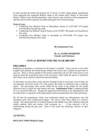 In order develop the health and hygiene life of service is tribal village people, Kondammal
Trust organized and conducted Medical camps in the remote tribal villages at Thiruvallur
District. Officers from Health department, senior doctors were involved in these programmes
and they delivered their speeches on health and hygiene life of human beings.

Medical Camp:
  1. Conducting Free Medical Camp at Atthivakkam, Kottur on 16.07.2007. 675 people
      were benefited through this camp.
  2. Conducting Free Medical Camp at Nayuru on 02.10.2007. 903 people were benefited in
      this camp
  3. Conducting Free Medical Camp at Arumandai on 05.02.2008. 812 people were
      benefited and treated in this camp



                                                   By Kondammal Trust


                                                   Dr. G. SATHIAMOORTHY
                                                   Founder and Chairman

                ANNUAL REPORT FOR THE YEAR 2006-2007

PREAMBLE
Rendering co-operation or assistance by the beings is justified. Every one has to love their
neighbor and naturally the human beings whether rich or poor has to depend on each other at
any cost. There is always parallel in the human communities all over the world, here we can
analyses about the economical status of the rural poor, which leads the person to determine
their status, social, political cultural and spiritual priding.

In India there are more than seventy percent of people living in rural areas; most of them are
not aquatinter with basic needs. For a big country like Inda it is suffocative and a withering
aspect. The government alone cannot fulfill all the needs of the people but the people
themselves have to uplift the rural masses and ways. Kondammal Trust is stepping proudly
in to its successful fifth year. Though the organization had nothing in the beginning but with
the enthusiastic co-operation of the target people numerous programmes have been performed.

We fell that the programmes, which were performed without any delinquencies and with
homogenic sprit, have yielded good impact. We wish to share those deeds in a cohesive
manner. The organization has its molded objectives like Health care centre, Medical camp and
mobile medical, child care centers, Aids awareness etc…           It has achieved a lot by
implementing during the past year. Soon it will ensure the remaining victories in these
categories.


ACTIVITY:

HEALTH CAMPS (Medical Camp)



                                                                                           38
 