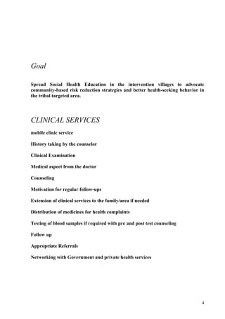 Goal

Spread Social Health Education in the intervention villages to advocate
community-based risk reduction strategies and better health-seeking behavior in
the tribal targeted area.




CLINICAL SERVICES
mobile clinic service

History taking by the counselor

Clinical Examination

Medical aspect from the doctor

Counseling

Motivation for regular follow-ups

Extension of clinical services to the family/area if needed

Distribution of medicines for health complaints

Testing of blood samples if required with pre and post test counseling

Follow up

Appropriate Referrals

Networking with Government and private health services




                                                                             4
 