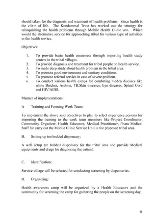 should taken for the diagnosis and treatment of health problems. Since health is
the elixir of life. The Kondammal Trust has worked out the strategy for
relinquishing the health problems through Mobile Health Clinic unit. Which
would the alternative service for approaching tribal for various type of activities
in the health service.

Objectives:

     1.      To provide basic health awareness through importing health study
             centers in the tribal villages.
     2.      To provide diagnosis and treatment for tribal people on health service.
     3.      To made deep study about health problem in the tribal area.
     4.      To promote good environment and sanitary conditions.
     5.      To promote referral service in case of severe problem.
     6.      To conduct various health camps for combating hidden diseases like
             white Batches, Asthma, TB,Skin diseases, Eye diseases, Spinal Cord
             and HIV/AIDS.

Manner of implementations:

A         Training and Forming Work Team:

To implement the above said objectives to plan to select experience persons for
importing the training to the work team members like Project Coordinator,
Community Organizer, Health Educators, Medical Practitioner, Phara Medical
Staff for carry out the Mobile Clinic Service Unit in the proposed tribal area.

B.        Setting up ten bedded dispensary:

A well setup ten bedded dispensary for the tribal area and provide Medical
equipments and drugs for diagnosing the patient.


C.        identification:

Service village will be selected for conducting screening by dispensaries.

D.        Organizing:

Health awareness camp will be organized by a Health Educators and the
community for screening the camp for gathering the people on the screening day.




                                                                                 41
 