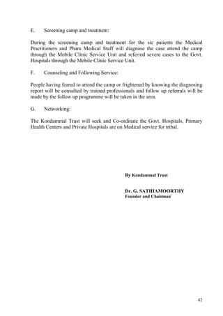 E.    Screening camp and treatment:

During the screening camp and treatment for the sic patients the Medical
Practitioners and Phara Medical Staff will diagnose the case attend the camp
through the Mobile Clinic Service Unit and referred severe cases to the Govt.
Hospitals through the Mobile Clinic Service Unit.

F.    Counseling and Following Service:

People having feared to attend the camp or frightened by knowing the diagnosing
report will be consulted by trained professionals and follow up referrals will be
made by the follow up programme will be taken in the area.

G.    Networking:

The Kondammal Trust will seek and Co-ordinate the Govt. Hospitals, Primary
Health Centers and Private Hospitals are on Medical service for tribal.




                                            By Kondammal Trust


                                            Dr. G. SATHIAMOORTHY
                                            Founder and Chairman




                                                                              42
 