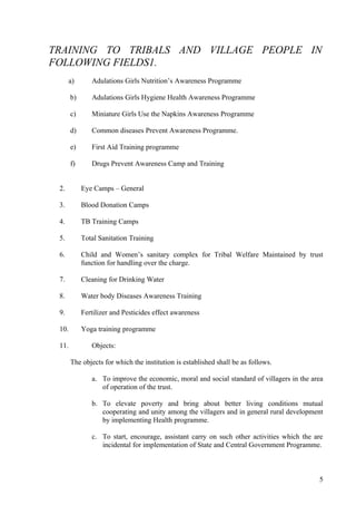 TRAINING TO TRIBALS AND VILLAGE PEOPLE IN
FOLLOWING FIELDS1.
      a)       Adulations Girls Nutrition’s Awareness Programme

       b)      Adulations Girls Hygiene Health Awareness Programme

       c)      Miniature Girls Use the Napkins Awareness Programme

       d)      Common diseases Prevent Awareness Programme.

       e)      First Aid Training programme

       f)      Drugs Prevent Awareness Camp and Training


 2.         Eye Camps – General

 3.         Blood Donation Camps

 4.         TB Training Camps

 5.         Total Sanitation Training

 6.         Child and Women’s sanitary complex for Tribal Welfare Maintained by trust
            function for handling over the charge.

 7.         Cleaning for Drinking Water

 8.         Water body Diseases Awareness Training

 9.         Fertilizer and Pesticides effect awareness

 10.        Yoga training programme

 11.           Objects:

       The objects for which the institution is established shall be as follows.

               a. To improve the economic, moral and social standard of villagers in the area
                  of operation of the trust.

               b. To elevate poverty and bring about better living conditions mutual
                  cooperating and unity among the villagers and in general rural development
                  by implementing Health programme.

               c. To start, encourage, assistant carry on such other activities which the are
                  incidental for implementation of State and Central Government Programme.



                                                                                           5
 