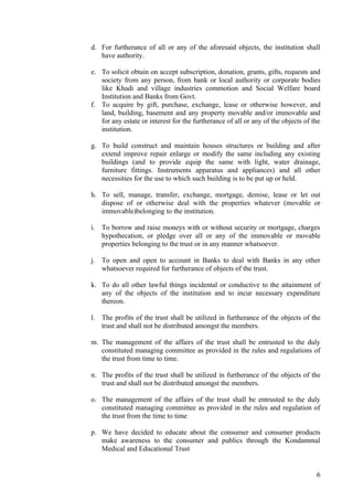 d. For furtherance of all or any of the aforesaid objects, the institution shall
   have authority.

e. To solicit obtain on accept subscription, donation, grants, gifts, requests and
   society from any person, from bank or local authority or corporate bodies
   like Khadi and village industries commotion and Social Welfare board
   Institution and Banks from Govt.
f. To acquire by gift, purchase, exchange, lease or otherwise however, and
   land, building, basement and any property movable and/or immovable and
   for any estate or interest for the furtherance of all or any of the objects of the
   institution.

g. To build construct and maintain houses structures or building and after
   extend improve repair enlarge or modify the same including any existing
   buildings (and to provide equip the same with light, water drainage,
   furniture fittings. Instruments apparatus and appliances) and all other
   necessities for the use to which such building is to be put up or held.

h. To sell, manage, transfer, exchange, mortgage, demise, lease or let out
   dispose of or otherwise deal with the properties whatever (movable or
   immovable)belonging to the institution.

i. To borrow and raise moneys with or without security or mortgage, charges
   hypothecation, or pledge over all or any of the immovable or movable
   properties belonging to the trust or in any manner whatsoever.

j. To open and open to account in Banks to deal with Banks in any other
   whatsoever required for furtherance of objects of the trust.

k. To do all other lawful things incidental or conductive to the attainment of
   any of the objects of the institution and to incur necessary expenditure
   thereon.

l. The profits of the trust shall be utilized in furtherance of the objects of the
   trust and shall not be distributed amongst the members.

m. The management of the affairs of the trust shall be entrusted to the duly
   constituted managing committee as provided in the rules and regulations of
   the trust from time to time.

n. The profits of the trust shall be utilized in furtherance of the objects of the
   trust and shall not be distributed amongst the members.

o. The management of the affairs of the trust shall be entrusted to the duly
   constituted managing committee as provided in the rules and regulation of
   the trust from the time to time

p. We have decided to educate about the consumer and consumer products
   make awareness to the consumer and publics through the Kondammal
   Medical and Educational Trust


                                                                                   6
 