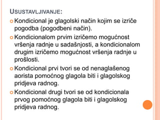 USUSTAVLJIVANJE: 
 Kondicional je glagolski način kojim se izriče 
pogodba (pogodbeni način). 
 Kondicionalom prvim izričemo mogućnost 
vršenja radnje u sadašnjosti, a kondicionalom 
drugim izričemo mogućnost vršenja radnje u 
prošlosti. 
 Kondicional prvi tvori se od nenaglašenog 
aorista pomoćnog glagola biti i glagolskog 
pridjeva radnog. 
Kondicional drugi tvori se od kondicionala 
prvog pomoćnog glagola biti i glagolskog 
pridjeva radnog. 
