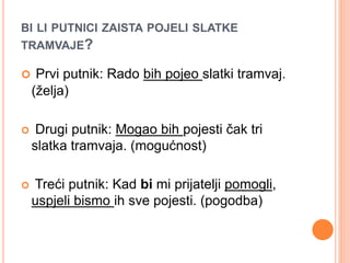 BI LI PUTNICI ZAISTA POJELI SLATKE 
TRAMVAJE? 
 Prvi putnik: Rado bih pojeo slatki tramvaj. 
(želja) 
 Drugi putnik: Mogao bih pojesti čak tri 
slatka tramvaja. (mogućnost) 
 Treći putnik: Kad bi mi prijatelji pomogli, 
uspjeli bismo ih sve pojesti. (pogodba) 
 