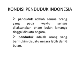 KONDISI PENDUDUK INDONESIA 
 penduduk adalah semua orang 
yang pada waktu sensus 
dilaksanakan enam bulan lamanya 
tinggal disuatu negara. 
 penduduk adalah orang yang 
bermukim disuatu negara lebih dari 6 
bulan. 
 